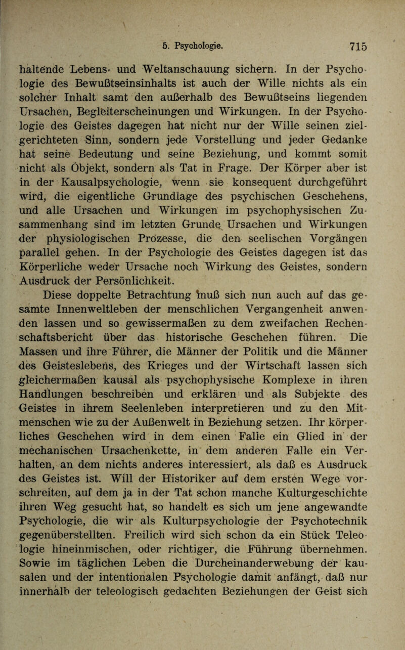 haltende Lebens- und Weltanschauung sichern. In der Psycho¬ logie des Bewußtseinsinhalts ist auch der Wille nichts als ein solcher Inhalt samt den außerhalb des Bewußtseins liegenden Ursachen, Begleiterscheinungen und Wirkungen. In der Psycho¬ logie des Geistes dagegen hat nicht nur der Wille seinen ziel¬ gerichteten Sinn, sondern jede Vorstellung und jeder Gedanke hat seine Bedeutung und seine Beziehung, und kommt somit nicht als Objekt, sondern als Tat in Frage. Der Körper aber ist in der Kausalpsychologie, Wenn sie konsequent durchgeführt wird, die eigentliche Grundlage des psychischen Geschehens, und alle Ursachen und Wirkungen im psychophysischen Zu¬ sammenhang sind im letzten GruiKte Ursachen und Wirkungen der physiologischen Prozesse, die den seelischen Vorgängen parallel gehen, ln der Psychologie des Geistes dagegen ist das Körperliche weder Ursache noch Wirkung des Geistes, sondern Ausdruck der Persönlichkeit. Diese doppelte Betrachtung friuß sich nun auch auf das ge¬ samte Innenweltleben der menschlichen Vergangenheit an wen¬ den lassen und so gewissermaßen zu dem zweifachen Rechen¬ schaftsbericht über das historische Geschehen führen. Die Massen und ihre Führer, die Männer der Politik und die Männer des Geisteslebens, des Krieges und der Wirtschaft lassen sich gleichermaßen kausal als psychophysische Komplexe in ihren Handlungen beschreiben und erklären und als Subjekte des Geistes in ihrem Seelenleben interpretieren und zu den Mit¬ menschen wie zu der Außenwelt in Beziehung setzen. Ihr körper¬ liches Geschehen wird in dem einen Falle ein Glied in der mechanischen Ursachenkette, in dem anderen Falle ein Ver¬ halten, an dem nichts anderes interessiert, als daß es Ausdruck des Geistes ist. Will der Historiker auf dem ersten Wege vor¬ schreiten, auf dem ja in der Tat schon manche Kulturgeschichte ihren Weg gesucht hat, so handelt es sich um jene angewandte Psychologie, die wir als Kulturpsychologie der Psychotechnik gegenüberstellten. Freilich wird sich schon da ein Stück Teleo¬ logie hineinmischen, oder richtiger, die Führung übernehmen. Sowie im täglichen Leben die Durcheinanderwebüng der kau¬ salen und der intentionalen Psychologie damit anfängt, daß nur innerhalb der teleologisch gedachten Beziehungen der Geist sich