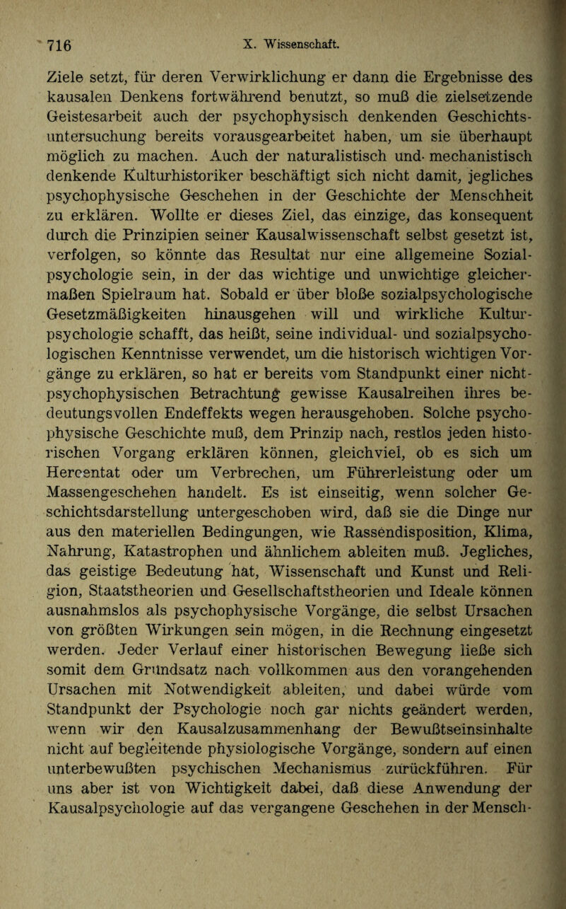 Ziele setzt, für deren Verwirklichung er dann die Ergebnisse des kausalen Denkens fortwährend benutzt, so muß die zielsetzende Geistesarbeit auch der psychophysisch denkenden Geschichts¬ unter suchung bereits vorausgearbeitet haben, um sie überhaupt möglich zu machen. Auch der naturalistisch und- mechanistisch denkende Kulturhistoriker beschäftigt sich nicht damit, jegliches psychophysische Geschehen in der Geschichte der Menschheit zu erklären. Wollte er dieses Ziel, das einzige, das konsequent durch die Prinzipien seiner Kausalwissenschaft selbst gesetzt ist, verfolgen, so könnte das Resultat nur eine allgemeine Sozial - Psychologie sein, in der das wichtige und unwichtige gleicher¬ maßen Spielraum hat. Sobald er über bloße sozialpsychologische Gesetzmäßigkeiten hinausgehen will und wirkliche Kultur¬ psychologieschafft, das heißt, seine individual- und sozialpsycho¬ logischen Kenntnisse verwendet, um die historisch wichtigen Vor¬ gänge zu erklären, so hat er bereits vom Standpunkt einer nicht- psychophysischen Betrachtung gewisse Kausalreihen ihres be¬ deutungsvollen Endeffekts wegen herausgehoben. Solche psycho¬ physische Geschichte muß, dem Prinzip nach, restlos jeden histo¬ rischen Vorgang erklären können, gleichviel, ob es sich um Hercentat oder um Verbrechen, um Führerleistung oder um Massengeschehen handelt. Es ist einseitig, wenn solcher Ge¬ schichtsdarstellung untergeschoben wird, daß sie die Dinge nur aus den materiellen Bedingungen, wie Rassendisposition, Klima, Nahrung, Katastrophen und ähnlichem ableiten muß. Jegliches, das geistige Bedeutung hat, Wissenschaft und Kunst und Reli¬ gion, Staatstheorien und Gesellschaftstheorien und Ideale können ausnahmslos als psychophysische Vorgänge, die selbst Ursachen von größten Wirkungen sein mögen, in die Rechnung eingesetzt werden. Jeder Verlauf einer historischen Bewegung ließe sich somit dem Grundsatz nach vollkommen aus den vorangehenden Ursachen mit Notwendigkeit ableiten, und dabei würde vom Standpunkt der Psychologie noch gar nichts geändert werden, wenn wir den Kausalzusammenhang der Bewußtseinsinhalte nicht auf begleitende physiologische Vorgänge, sondern auf einen unterbewußten psychischen Mechanismus zürückführen. Für uns aber ist von Wichtigkeit dabei, daß diese Anwendung der Kausalpsychologie auf das vergangene Geschehen in der Mensch-