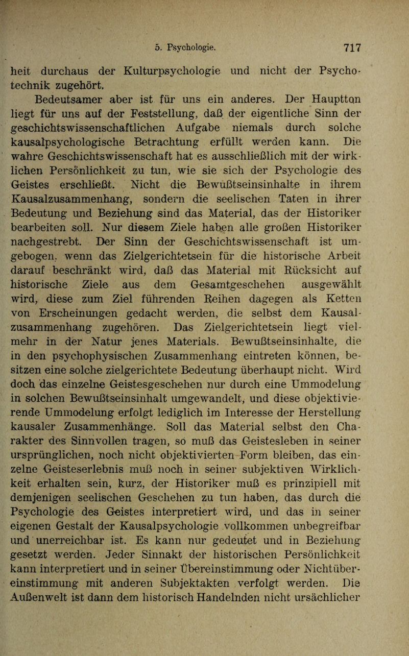 heit durchaus der Kulturpsychologie und nicht der Psycho - technik zugehört. Bedeutsamer aber ist für uns ein anderes. Der Haupttqn liegt für uns auf der Feststellung, daß der eigentliche Sinn der geschichtswissenschaftlichen Aufgabe niemals durch solche kausalpsychologische Betrachtung erfüllt werden kann. Die wahre Geschichtswissenschaft hat es ausschließlich mit der wirk¬ lichen Persönlichkeit zu tun, wie sie sich der Psychologie des Geistes erschließt. Nicht die Bewußtseinsinhalte in ihrem Kausalzusammenhang, sondern die seelischen Taten in ihrer Bedeutung und Beziehung sind das Material, das der Historiker bearbeiten soll. Nur diesem Ziele haben alle großen Historiker nachgestrebt. Der Sinn der Geschichtswissenschaft ist um¬ gebogen. wenn das Zielgerichtetsein für die historische Arbeit darauf beschränkt wird, daß das Material mit Rücksicht auf historische Ziele aus dem Gesamtgeschehen ausgewählt wird, diese zum Ziel führenden Reihen dagegen als Ketten von Erscheinungen gedacht werden, die selbst dem Kausal¬ zusammenhang zugehören. Das Zielgerichtetsein liegt viel¬ mehr in der Natur jenes Materials. Bewußtseinsinhalte, die in den psychophysischen Zusammenhang eintreten können, be¬ sitzen eine solche zielgerichtete Bedeutung überhaupt nicht. Wird doch das einzelne Geistesgeschehen nur durch eine Ummodelung in solchen Bewußtseinsinhalt umgewandelt, und diese objektivie¬ rende Ummodelung erfolgt lediglich im Interesse der Herstellung kausaler Zusammenhänge. Soll das Material selbst den Cha¬ rakter des Sinnvollen tragen, so muß das Geistesleben in seiner ursprünglichen, noch nicht objektivierten Form bleiben, das ein¬ zelne Geisteserlebnis muß noch in seiner subjektiven Wirklich¬ keit erhalten sein, kurz, der Historiker muß es prinzipiell mit demjenigen seelischen Geschehen zu tun haben, das durch die Psychologie des Geistes interpretiert wird, und das in seiner eigenen Gestalt der Kausalpsychologie vollkommen unbegreifbar und unerreichbar ist. Es kann nur gedeutet und in Beziehung gesetzt werden. Jeder Sinnakt der historischen Persönlichkeit kann interpretiert und in seiner Übereinstimmung oder Nichtüber¬ einstimmung mit anderen Subjektakten verfolgt werden. Die Außenwelt ist dann dem historisch Handelnden nicht ursächlicher