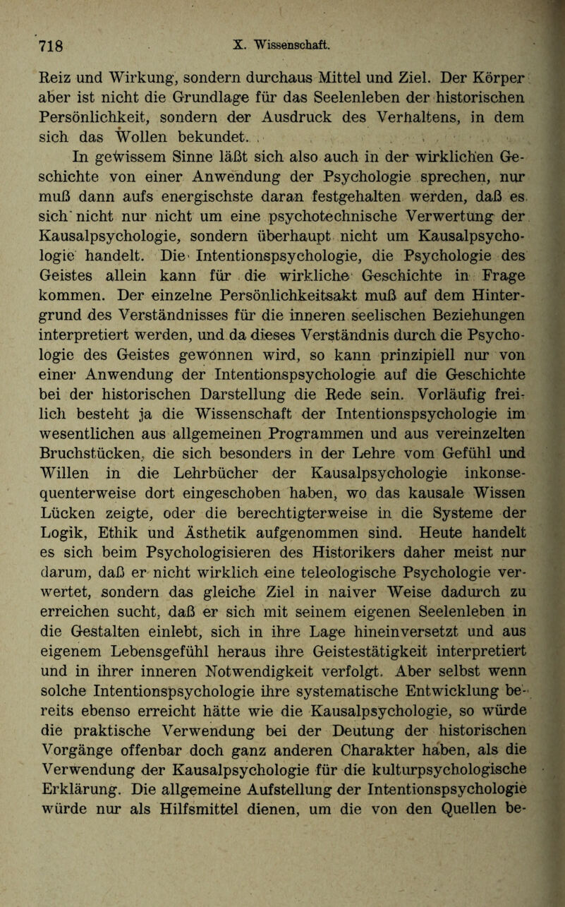 Reiz und Wirkung, sondern durchaus Mittel und Ziel. Der Körper aber ist nicht die Grundlage für das Seelenleben der historischen Persönlichkeit, sondern der Ausdruck des Verhaltens, in dem sich das Wollen bekundet., i ■ , . ; In gewissem Sinne läßt sich also auch in der wirklichen Ge¬ schichte von einer Anwendung der Psychologie sprechen, nur muß dann aufs energischste daran festgehalten werden, daß es. sich'nicht nur nicht um eine psychotechnische Verwertung der Kausalpsychologie, sondern überhaupt nicht um Kausalpsycho- logie handelt. Die' Intentionspsychologie, die Psychologie des Geistes allein kann für die wirkliche Geschichte in Frage kommen. Der einzelne Persönlichkeitsakt muß auf dem Hinter¬ grund des Verständnisses für die inneren seelischen Beziehungen interpretiert werden, und da dieses Verständnis durch die Psycho¬ logie des Geistes gewönnen wird, so kann prinzipiell nur von einer Anwendung der Intentionspsychologie auf die Geschichte bei der historischen Darstellung die Rede sein. Vorläufig frei¬ lich besteht ja die Wissenschaft der Intentionspsychologie im wesentlichen aus allgemeinen Programmen und aus vereinzelten Bruchstücken, die sich besonders in der Lehre vom Gefühl und Willen in die Lehrbücher der Kausalpsychologie inkonse¬ quenterweise dort eingeschoben haben, wo das kausale Wissen Lücken zeigte, oder die berechtigterweise in die Systeme der Logik, Ethik und Ästhetik aufgenommen sind. Heute handelt es sich beim Psychologisieren des Historikers daher meist nur darum, daß er nicht wirklich eine teleologische Psychologie ver¬ wertet, sondern das gleiche Ziel in naiver Weise dadurch zu erreichen sucht, daß er sich mit seinem eigenen Seelenleben in die Gestalten einlebt, sich in ihre Lage hineinversetzt und aus eigenem Lebensgefühl heraus ihre Geistestätigkeit interpretiert und in ihrer inneren Notwendigkeit verfolgt. Aber selbst wenn solche Intentionspsychologie ihre systematische Entwicklung be¬ reits ebenso erreicht hätte wie die Kausalpsychologie, so würde die praktische Verwendung bei der Deutung der historischen Vorgänge offenbar doch ganz anderen Charakter haben, als die Verwendung der Kausalpsychologie für die kulturpsychologische Erklärung. Die allgemeine Aufstellung der Intentionspsychologie würde nur als Hilfsmittel dienen, um die von den Quellen be-