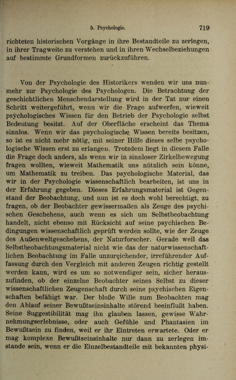 richteten historischen Vorgänge in ihre Bestandteile zu zerlegen, in ihrer Tragweite zu verstehen und in ihren Wechselbeziehungen auf bestimmte Grundformen zurückzuführen. Von der Psychologie des Historikers wenden wir uns nun¬ mehr zur Psychologie des Psychologen. Die Betrachtung der geschichtlichen Menschendarstellung wird in der Tat nur einen Schritt weitergeführt, wenn wir die Frage aufwerfen, wieweit psychologisches Wissen für den Betrieb der Psychologie selbst Bedeutung besitzt. Auf der Oberfläche erscheint das Thema sinnlos. Wenn wir das psychologische Wissen bereits besitzen, so ist es nicht mehr nötig, niit seiner Hilfe dieses selbe psycho¬ logische Wissen erst zu erlangen. Trotzdem liegt in diesem Falle die Frage doch anders, als wenn wir in sinnloser Zirkelbewegung fragen wollten, wieweit Mathematik uns nützlich sein könne, um Mathematik zu treiben. Das psychologische Material, das wir in der Psychologie wissenschaftlich bearbeiten, ist uns in der Erfahrung gegeben. Dieses Erfahrungsmaterial ist Gegen¬ stand der Beobachtung, und nun ist es doch wohl berechtigt, zu fragen, ob der Beobachter gewissermaßen als Zeuge des psychi¬ schen Geschehens, auch wenn es sich um Selbstbeobachtung handelt, nicht ebenso mit Rücksicht auf seine psychischen Be¬ dingungen wissenschaftlich geprüft werden sollte, wie der Zeuge des Außen Weltgeschehens, der Naturforscher. Gerade weil das Selbstbeobachtungsmaterial nicht wie das der naturwissenschaft¬ lichen Beobachtung im Falle unzureichender, irreführender Auf¬ fassung durch den Vergleich mit anderen Zeugen richtig gestellt werden kann, wird es um so notwendiger sein, sicher heraus¬ zufinden, ob der einzelne Beobachter seines Selbst zu dieser wissenschaftlichen Zeugenschaft durch seine psychischen Eigen¬ schaften befähigt war. Der bloße Wille zum Beobachten mag den Ablauf seiner Bewußtseinsinhalte störend beeinflußt haben. Seine Suggestibilität mag ihn glauben lassen, gewisse Wahr¬ nehmungserlebnisse, oder auch Gefühle und Phantasien im Bewußtsein zu finden, weil er ihr Eintreten erwartete. Oder er mag komplexe Bewußtseinsinhalte nur dann zu zerlegen im¬ stande sein, wenn er die Einzelbestandteile mit bekannten physi-