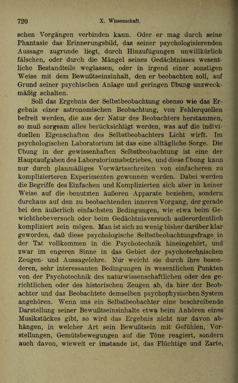 sehen Vorgängen verbinden kann. Oder er mag durch seine Phantasie das1 Erinnerungsbild, das seiner psychologisierenden Aussage zugrunde liegt, durch Hinzufügungen unwillkürlich fälschen, oder durch die Mängel seines Gedächtnisses wesent¬ liche Bestandteile weglassen, oder in irgend einer sonstigen Weise mit dem Bewußtseinsinhalt, den er beobachten soll, auf Grund seiner psychischen Anlage und geringen Übung unzweck¬ mäßig schalten. Soll das Ergebnis der Selbstbeobachtung ebenso wie das Er¬ gebnis einer astronomischen Beobachtung, von Fehlerquellen befreit werden, die aus der Natur des Beobachters herstammen, so muß sorgsam alles berücksichtigt werden, was auf die indivi¬ duellen Eigenschaften des Selbstbeobachters Licht wirft. Im psychologischen Laboratorium ist das eine alltägliche Sorge. Die Übung in der gewissenhaften Selbstbeobachtung ist eine der Hauptaufgaben des Laboratoriumsbetriebes, und diese Übung kann nur durch planmäßiges Vorwärtsschreiten von einfacheren zu komplizierteren Experimenten gewonnen werden. Dabei werden die Begriffe des Einfachen und Komplizierten sich aber in keiner Weise auf die »benutzten äußeren • Apparate beziehen, sondern durchaus auf den zu beobachtenden inneren Vorgang, der gerade bei den äußerlich einfachsten Bedingungen, wie etwa beim Ge¬ wichthebeversuch oder beim Gedächtnis versuch außerordentlich kompliziert sein mögen. Man ist sich zu wenig bisher darüber klar geworden, daß diese psychologische Selbstbeobachtungsfrage in der Tat vollkommen in die Psychoteehnik hineingehört, und zwar im engeren Sinne in das Gebiet der psychotechnischen Zeugen- und Aussagelehre. Nur weicht sie durch ihre beson¬ deren, sehr interessanten Bedingungen in wesentlichen Punkten von der Psychotechnik des naturwissenschaftlichen oder des ge¬ richtlichen oder des historischen Zeugen ab, da hier der Beob¬ achter und das Beobachtete demselben psychophysischen System angehören. Wenn uns ein Selbstbeobachter eine beschreibende Darstellung seiner Bewußtseinsinhalte etwa beim Anhören eines Musikstückes gibt, so wird das Ergebnis nicht nur davon ab- hängen, in welcher Art sein Bewußtsein mit' Gefühlen, Vor¬ stellungen, Gemütsbewegungen auf die Töne reagiert, sondern auch davon, wieweit er imstande ist, das Flüchtige und Zarte,