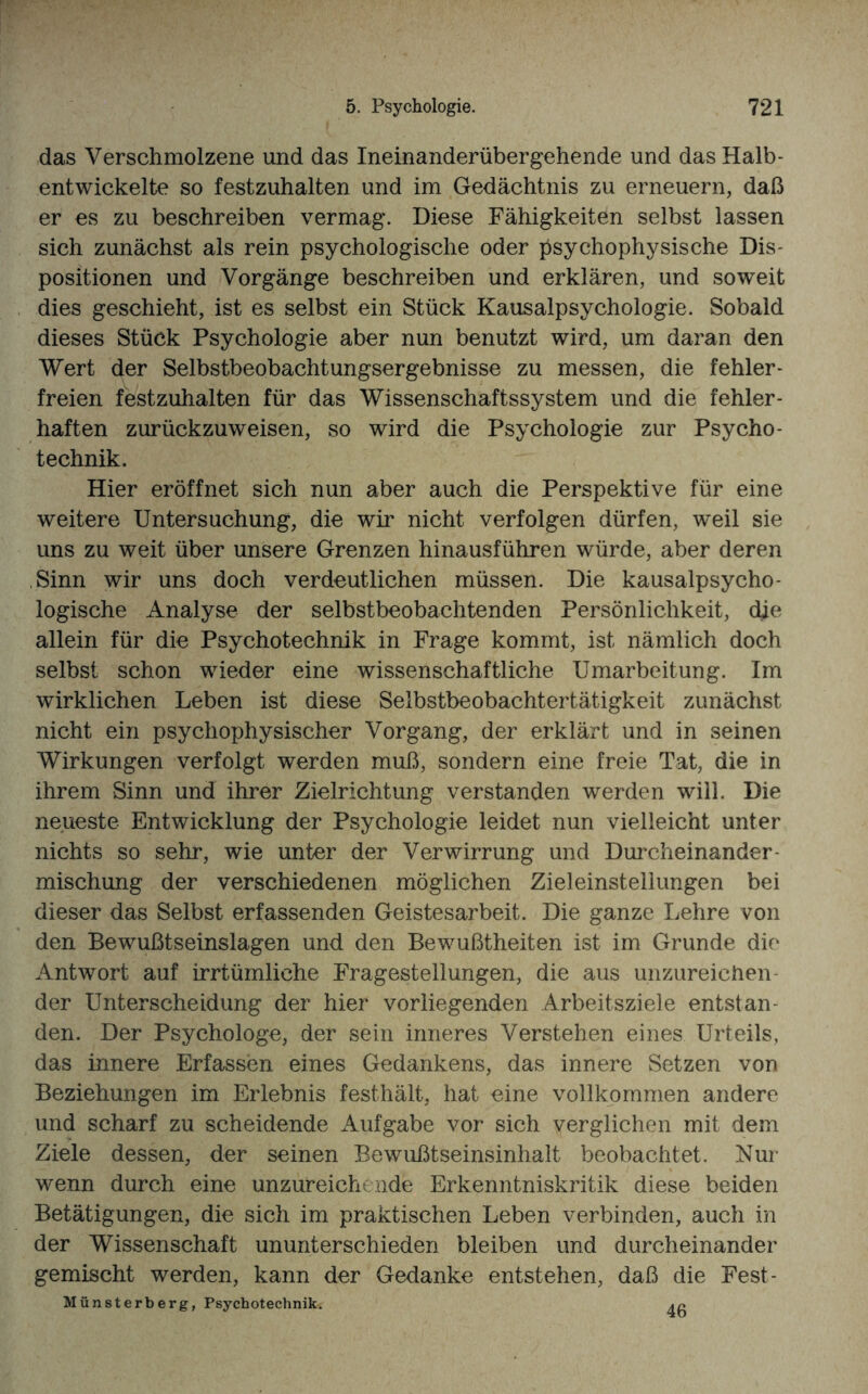 das Verschmolzene und das Ineinanderübergehende und das Halb- entwickelte so festzuhalten und im Gedächtnis zu erneuern, daß er es zu beschreiben vermag. Diese Fähigkeiten selbst lassen sich zunächst als rein psychologische oder psychophysische Dis¬ positionen und Vorgänge beschreiben und erklären, und soweit dies geschieht, ist es selbst ein Stück Kausalpsychologie. Sobald dieses Stück Psychologie aber nun benutzt wird, um daran den Wert der Selbstbeobachtungsergebnisse zu messen, die fehler¬ freien festzuhalten für das Wissenschaftssystem und die fehler¬ haften zurückzuweisen, so wird die Psychologie zur Psycho - technik. Hier eröffnet sich nun aber auch die Perspektive für eine weitere Untersuchung, die wir nicht verfolgen dürfen, weil sie uns zu weit über unsere Grenzen hinausführen würde, aber deren Sinn wir uns doch verdeutlichen müssen. Die kausalpsycho¬ logische Analyse der selbstbeobachtenden Persönlichkeit, die allein für die Psychotechnik in Frage kommt, ist nämlich doch selbst schon wieder eine wissenschaftliche Umarbeitung. Im wirklichen Leben ist diese Selbstbeobachtertätigkeit zunächst nicht ein psychophysischer Vorgang, der erklärt und in seinen Wirkungen verfolgt werden muß, sondern eine freie Tat, die in ihrem Sinn und ihrer Zielrichtung verstanden werden will. Die neueste Entwicklung der Psychologie leidet nun vielleicht unter nichts so sehr, wie unter der Verwirrung und Durcheinander mischung der verschiedenen möglichen Zieleinstellungen bei dieser das Selbst erfassenden Geistesarbeit. Die ganze Lehre von den Bewußtseinslagen und den Bewußtheiten ist im Grunde die Antwort auf irrtümliche Fragestellungen, die aus unzureichen der Unterscheidung der hier vorliegenden Arbeitsziele entstan¬ den. Der Psychologe, der sein inneres Verstehen eines Urteils, das innere Erfassen eines Gedankens, das innere Setzen von Beziehungen im Erlebnis festhält, hat eine vollkommen andere und scharf zu scheidende Aufgabe vor sich verglichen mit dem Ziele dessen, der seinen Bewußtseinsinhalt beobachtet. Nur wenn durch eine unzureichende Erkenntniskritik diese beiden Betätigungen, die sich im praktischen Leben verbinden, auch in der Wissenschaft unuriterschieden bleiben und durcheinander gemischt werden, kann der Gedanke entstehen, daß die Fest- Münsterberg, Psychotechnik. 46