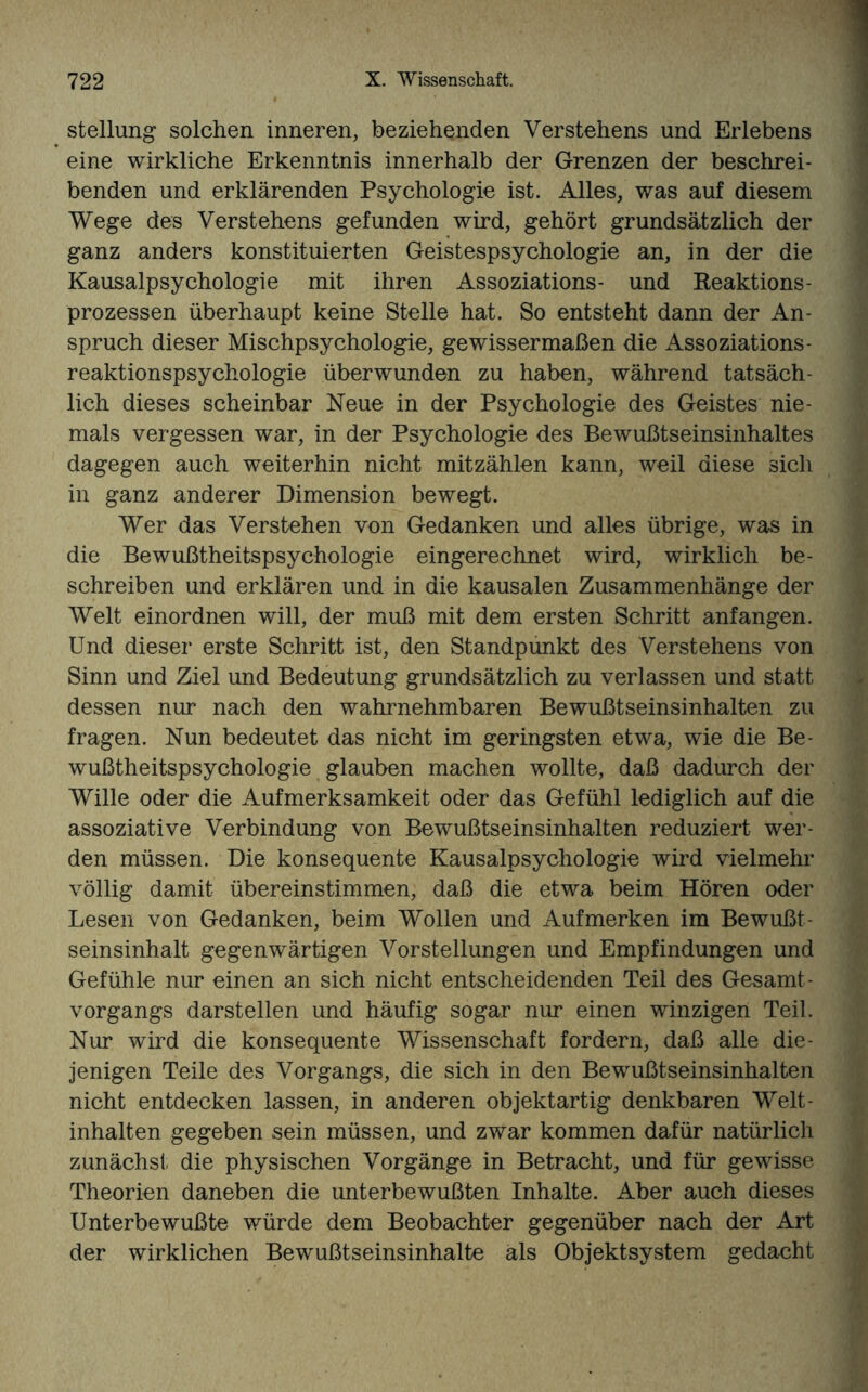 Stellung solchen inneren, beziehenden Verstehens und Erlebens eine wirkliche Erkenntnis innerhalb der Grenzen der beschrei¬ benden und erklärenden Psychologie ist. Alles, was auf diesem Wege des Verstehens gefunden wird, gehört grundsätzlich der ganz anders konstituierten Geistespsychologie an, in der die Kausalpsychologie mit ihren Assoziations- und Reaktions¬ prozessen überhaupt keine Stelle hat. So entsteht dann der An¬ spruch dieser Mischpsychologie, gewissermaßen die Assoziations - reaktionspsychologie überwunden zu haben, während tatsäch¬ lich dieses scheinbar Neue in der Psychologie des Geistes nie¬ mals vergessen war, in der Psychologie des Bewußtseinsinhaltes dagegen auch weiterhin nicht mitzählen kann, weil diese sich in ganz anderer Dimension bewegt. Wer das Verstehen von Gedanken und alles übrige, was in die Bewußtheitspsychologie eingerechnet wird, wirklich be¬ schreiben und erklären und in die kausalen Zusammenhänge der Welt einordnen will, der muß mit dem ersten Schritt anfangen. Und dieser erste Schritt ist, den Standpunkt des Verstehens von Sinn und Ziel und Bedeutung grundsätzlich zu verlassen und statt dessen nur nach den wahrnehmbaren Bewußtseinsinhalten zu fragen. Nun bedeutet das nicht im geringsten etwa, wie die Be¬ wußtheitspsychologie glauben machen wollte, daß dadurch der Wille oder die Aufmerksamkeit oder das Gefühl lediglich auf die assoziative Verbindung von Bewußtseinsinhalten reduziert wer¬ den müssen. Die konsequente Kausalpsychologie wird vielmehr völlig damit übereinstimmen, daß die etwa beim Hören oder Lesen von Gedanken, beim Wollen und Auf merken im Bewußt¬ seinsinhalt gegenwärtigen Vorstellungen und Empfindungen und Gefühle nur einen an sich nicht entscheidenden Teil des Gesamt¬ vorgangs darstellen und häufig sogar nur einen winzigen Teil. Nur wird die konsequente Wissenschaft fordern, daß alle die¬ jenigen Teile des Vorgangs, die sich in den Bewußtseinsinhalten nicht entdecken lassen, in anderen objektartig denkbaren Welt- inhalten gegeben sein müssen, und zwar kommen dafür natürlich zunächst die physischen Vorgänge in Betracht, und für gewisse Theorien daneben die unterbewußten Inhalte. Aber auch dieses Unterbewußte würde dem Beobachter gegenüber nach der Art der wirklichen Bewußtseinsinhalte als Objektsystem gedacht