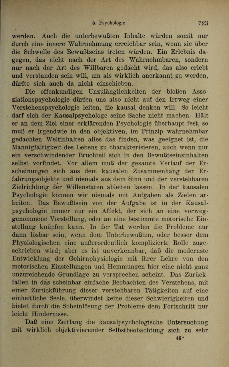 werden. Auch die unterbewußten Inhalte würden somit nur durch eine innere Wahrnehmung erreichbar sein, wenn sie über die Schwelle des Bewußtseins treten würden. Ein Erlebnis da¬ gegen, das nicht nach der Art des Wahrnehmbaren, sondern nur nach der Art des Willbaren gedacht wird, das also erlebt und verstanden sein will, um als wirklich anerkannt zu werden, dürfte sich auch da nicht einschieben. Die offenkundigen Unzulänglichkeiten der bloßen Asso¬ ziationspsychologie dürfen uns also nicht auf den Irrweg einer Verstehenspsychologie leiten, die kausal denken will. So leicht darf sich der Kausalpsychologe seine Sache nicht machen. Hält er an dem Ziel einer erklärenden Psychologie überhaupt fest, so muß er irgendwie in den objektiven, im Prinzip wahrnehmbar gedachten Weltinhalten alles das finden, was geeignet ist, die Mannigfaltigkeit des Lebens zu charakterisieren, auch wenn nur ein verschwindender Bruchteil sich in den Bewußtseinsinhalten selbst vorfindet. Vor allem muß der gesamte Verlauf der Er¬ scheinungen sich aus dem kausalen Zusammenhang der Er¬ fahrungsobjekte und niemals aus dem Sinn und der verstellbaren Zielrichtung der Willenstaten ableiten lassen. In der kausalen Psychologie können wir niemals mit Aufgaben als Zielen ar¬ beiten. Das Bewußtsein von der Aufgabe ist in der Kausal- Psychologie immer nur ein Affekt, der sich an eine vorweg- genommene Vorstellung, oder an eine bestimmte motorische Ein¬ stellung knüpfen kann. In der Tat werden die Probleme nur dann lösbar sein, wenn dem Unterbewußten, oder besser dem Physiologischen eine außerordentlich komplizierte Rolle zuge¬ schrieben wird; aber es ist unverkennbar, daß die modernste Entwicklung der Gehirnphysiologie mit ihrer Lehre von den motorischen Einstellungen und Hemmungen hier eine nicht ganz unzureichende Grundlage zu versprechen scheint. Das Zurück¬ fallen in das scheinbar einfache Beobachten des Verstehens, mit einer Zurückführung dieser verstehbaren Tätigkeiten auf eine einheitliche Seele, überwindet keine dieser Schwierigkeiten und bietet durch die Scheinlösung der Probleme dem Fortschritt nur leicht Hindernisse. Daß eine Zeitlang die kausalpsychologische Untersuchung mit wirklich objektivierender Selbstbeobachtung sich zu sehr 46*