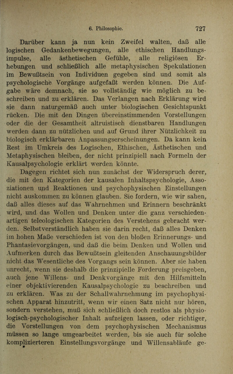 Darüber kann ja nun kein Zweifel walten, daß alle logischen Gedankenbewegungen, alle ethischen Handlungs- impulse, alle ästhetischen Gefühle, alle religiösen Er¬ hebungen und schließlich alle metaphysischen Spekulationen im Bewußtsein von Individuen gegeben sind und somit als psychologische Vorgänge aufgefaßt werden können. Die Auf¬ gabe wäre demnach, sie so vollständig wie möglich zu be¬ schreiben und zu erklären. Das Verlangen nach Erklärung wird sie dann naturgemäß auch unter biologischen Gesichtspunkt rücken. Die mit den Dingen übereinstimmenden Vorstellungen oder die der Gesamtheit altruistisch dienstbaren Handlungen werden dann zu nützlichen und auf Grund ihrer Nützlichkeit zu biologisch erklärbaren Anpassungserscheinungen. Da kann kein Best im Umkreis des Logischen, Ethischen, Ästhetischen und Metaphysischen bleiben, der nicht prinzipiell nach Formeln der Kausalpsychologie erklärt werden könnte. Dagegen lichtet sich nun zunächst der Widerspruch derer, die mit den Kategorien der kausalen Inhaltspsychologie, Asso¬ ziationen und Reaktionen und psychophysischen Einstellungen nicht auskommen zu können glauben. Sie fordern, wie wir sahen, daß alles dieses auf das Wahrnehmen und Erinnern beschränkt wird, und das Wollen und Denken unter die ganz verschieden¬ artigen teleologischen Kategorien des Verstehens gebracht wer¬ den. Selbstverständlich haben sie darin recht, daß alles Denken im hohen Maße verschieden ist von den bloßen Erinnerungs- und Phantasie Vorgängen, und daß die beim Denken und Wollen und Aufmerken durch das Bewußtsein gleitenden Anschauungsbilder nicht das Wesentliche des Vorgangs sein können. Aber sie haben unrecht, wenn sie deshalb die prinzipielle Forderung preisgeben, auch jene Willens- und Denkvorgänge mit den Hilfsmitteln einer objektivierenden Kausalpsychologie zu beschreiben und zu erklären. Was zu der Schallwahrnehmung im psychophysi¬ schen Apparat hinzutritt, wenn wir einen Satz nicht nur hören, sondern verstehen, muß sich schließlich doch restlos als physio¬ logisch-psychologischer Inhalt aufzeigen lassen, oder richtiger, die Vorstellungen von dem psychophysischen Mechanismus müssen so lange umgearbeitet werden, bis sie auch für solche komplizierteren EinstellungsVorgänge und Willensabläufe ge-