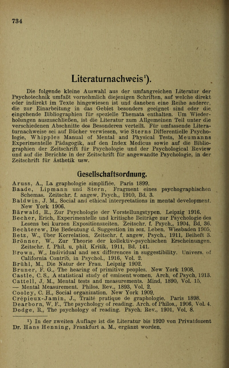 Literaturnachweis ‘). Die folgende kleine Auswahl aus der umfangreichen Literatur der Psychotechnik umfaßt vornehmlich diejenigen Schriften, auf welche direkt oder indirekt im Texte hingewiesen ist und daneben eine Beihe anderer, die zur Einarbeitung in das Gebiet besonders geeignet sind oder die, eingehende Bibliographien für spezielle Themata enthalten. Um Wieder¬ holungen auszuschließen, ist die Literatur zum Allgemeinen Teil unter die verschiedenen Abschnitte des Besonderen verteilt. Eür umfassende Litera¬ turnachweise sei auf Bücher verwiesen, wie Sterns Differentielle Psycho¬ logie, W'hipples Manual of Mental and Physical Tests, Meumanns Experimentelle Pädagogik, auf den Index Medicus sowie auf die Biblio¬ graphien der Zeitschrift für Psychologie und der Psychological Beview und auf die Berichte in der Zeitschrift für angewandte Psychologie, in der Zeitschrift für Ästhetik usw. Gesellschaftsordnung. Aruss, A., La graphologie simplifiee. Paris 1899. Baade, Lipmann und Stern, Fragment eines psychographischen Schemas. Zeitschr. f. angew. Psych., 1910, Bd. 3. Baldwin, J. M„ Social and ethical interpretations in mental development. New York 1906. Bärwald, B., Zur Psychologie der Vorstellungstypen. Leipzig 1916. Becher, Erich, Experimentelle und kritische Beiträge zur Psychologie des Lesens bei kurzen Expositionszeiten. Zeitschr. f. Psych., 1904, Bd. 36. Bechterew, Die Bedeutung d. Suggestion im soz. Leben. Wiesbaden 1905. Betz, W., Über Korrelation. Zeitschr. f. angew. Psych., 1911, Beiheft 3. Brönner, W., Zur Theorie der kollektiv-psychischen Erscheinungen. Zeitschr. f. Phil. u. phil. Kritik, 1911, Bd. 141. Brown, W., Individual and sex differences in suggestibility. Univers. of California Contrib. in Psychol., 1916, Vol. 2. Brühl, M., Die Natur der Frau. Leipzig 1902. Bruner, F. G., The hearing of primitive peoples. New York 1908. Castle, C. S., A Statistical study of eminent women. Arch. of Psych. 1913. Cattell, J. M., Mental tests and measurements. Mind, 1890, Vol. 15. — Mental Measürement. Philos. Bev., 1893, Vol. 2. Cooley, C. H., Social Organization. New York 1909. Crepieux-Jamin, J., Traite pratique de graphologie. Paris 1898. Dearborn, W. F., The psychology of reading. Arch. of Philos., 1906, Vol. 4. Dodge, B., The psychology of reading. Psych. Bev., 1901, Vol. 8. !) In der zweiten Auflage ist die Literatur bis 1920 von Privatdozent Dr. Hans Henning, Frankfurt a. M., ergänzt worden. v