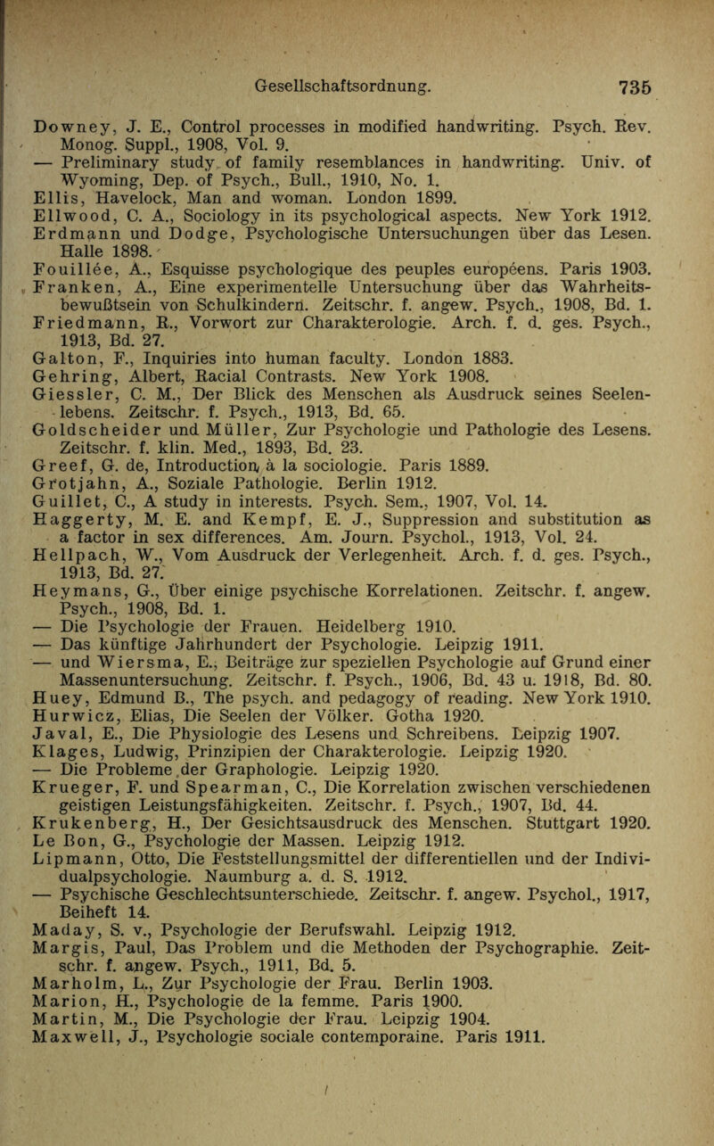 Downey, J. E., Control processes in modified handwriting. Psych. Rev. Monog. Suppl., 1908, Vol. 9. — Preliminary study of family resemblances in handwriting. Univ. of Wyoming, Dep. of Psych., Bull., 1910, No. 1. Ellis, Havelock, Man and woman. London 1899. Ellwood, C. A., Sociology in its psychological aspects. New York 1912. Erdm^nn und Dodge, Psychologische Untersuchungen über das Lesen. Halle 1898. Fouillee, A., Esquisse psychologique des peuples europeens. Paris 1903. .Franken, A., Eine experimentelle Untersuchung über das Wahrheits¬ bewußtsein von Schulkindern. Zeitschr. f. angew. Psych., 1908, Bd. 1. Friedmann, R., Vorwort zur Charakterologie. Arch. f. d. ges. Psych., 1913, Bd. 27. Galton, F., Inquiries into human faculty. London 1883. Gehring, Albert, Racial Contrasts. New York 1908. Giessler, C. M., Der Blick des Menschen als Ausdruck seines Seelen¬ lebens. Zeitschr. f. Psych., 1913, Bd. 65. Goldscheider und Müller, Zur Psychologie und Pathologie des Lesens. Zeitschr. f. klin. Med., 1893, Bd. 23. Greef, G. de, Introductiofy ä la sociologie. Paris 1889. Gr'otjahn, A., Soziale Pathologie. Berlin 1912. Guillet, C., A study in interests. Psych. Sem., 1907, Vol. 14. Haggerty, M. E. and Kempf, E. J., Suppression and Substitution as a factor in sex differences. Am. Journ. Psychol., 1913, Vol. 24. He 11pach, W., Vom Ausdruck der Verlegenheit. Arch. f. d. ges. Psych., 1913, Bd. 27. Heymans, G., Über einige psychische Korrelationen. Zeitschr. f. angew. Psych., 1908, Bd. 1. — Die Psychologie der Frauen. Heidelberg 1910. — Das künftige Jahrhundert der Psychologie. Leipzig 1911. — und Wiersma, E.> Beiträge zur speziellen Psychologie auf Grund einer Massenuntersuchung. Zeitschr. f. Psych., 1906, Bd. 43 u. 1918, Bd. 80. Huey, Edmund B., The psych. and pedagogy of reading. New York 1910. Hurwicz, Elias, Die Seelen der Völker. Gotha 1920. Javal, E., Die Physiologie des Lesens und, Schreibens. Leipzig 1907. Klages, Ludwig, Prinzipien der Charakterologie. Leipzig 1920. — Die Probleme,der Graphologie. Leipzig 1920. Krueger, F. und Spearman, C., Die Korrelation zwischen verschiedenen geistigen Leistungsfähigkeiten. Zeitschr. f. Psych., 1907, Bd. 44. Krukenberg, H., Der Gesichtsausdruck des Menschen. Stuttgart 1920. Le Bon, G., Psychologie der Massen. Leipzig 1912. Lipmann, Otto, Die Feststellungsmittel der differentiellen und der Indivi¬ dualpsychologie. Naumburg a. d. S. 1912. — Psychische Geschlechtsunterschiede. Zeitschr. f. angew. Psychol., 1917, Beiheft 14. Maday, S. v., Psychologie der Berufswahl. Leipzig 1912. Margis, Paul, Das Problem und die Methoden der Psychographie. Zeit¬ schr. f. angew. Psych., 1911, Bd. 5. Marholm, L„ Zur Psychologie der Frau. Berlin 1903. Marion, H., Psychologie de la femme. Paris 1900. Martin, M., Die Psychologie der Frau. Leipzig 1904. Maxwell, J., Psychologie sociale contemporaine. Paris 1911.