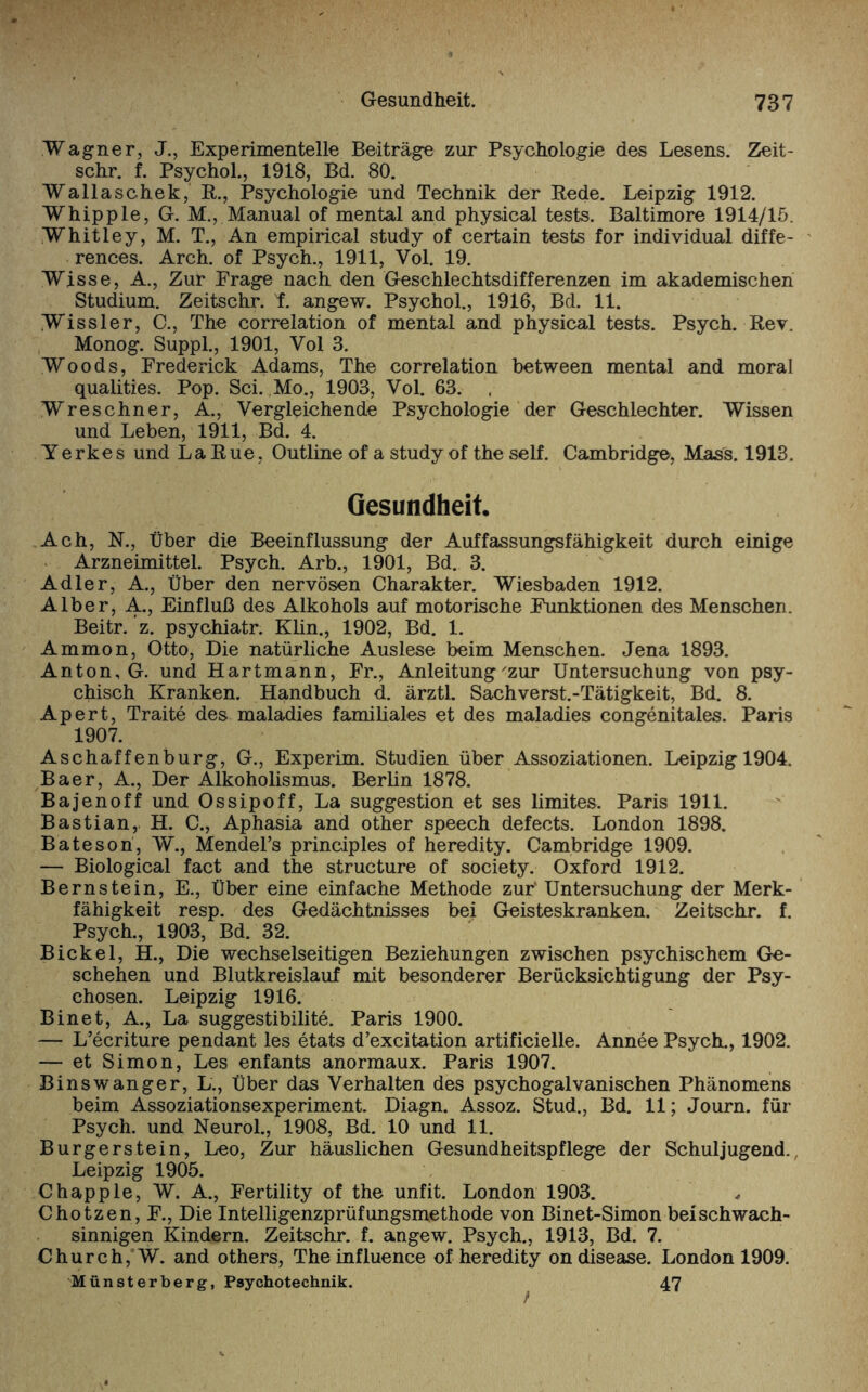 Wagner, J., Experimentelle Beiträge zur Psychologie des Lesens. Zeit- schr. f. Psychol., 1918, Bd. 80. Wallaschek, R., Psychologie und Technik der Rede. Leipzig 1912. Whipple, G. M., Manual of mental and physical tests. Baltimore 1914/15. Whitley, M. T., An empirical study of certain tests for individual diffe- rences. Arch. of Psych., 1911, Vol. 19. Wisse, A., Zur Präge nach den Geschlechtsdifferenzen im akademischen Studium. Zeitschr. t. angew. Psychol., 1916, Bd. 11. Wissler, C., The correlation of mental and physical tests. Psych. Rev. Monog. Suppl., 1901, Vol 3. Woods, Frederick Adams, The correlation between mental and moral qualities. Pop. Sei. Mo., 1903, Vol. 63. Wreschner, A., Vergleichende Psychologie der Geschlechter. Wissen und Leben, 1911, Bd. 4. Yerkes und La Rue, Outline of a study of the seif. Cambridge, Mass. 1913. Gesundheit. Ach, N., Über die Beeinflussung der Auffassungsfähigkeit durch einige Arzneimittel. Psych. Arb., 1901, Bd. 3. Adler, A., Über den nervösen Charakter. Wiesbaden 1912. Alber, A., Einfluß des Alkohols auf motorische Funktionen des Menschen. Beitr. ’z. psychiatr. Klin., 1902, Bd. 1. Ammon, Otto, Die natürliche Auslese beim Menschen. Jena 1893. Anton, G. und Hartmann, Fr., Anleitung'zur Untersuchung von psy¬ chisch Kranken. Handbuch d. ärztl. Sachverst.-Tätigkeit, Bd. 8. Apert, Traite des maladies familiales et des maladies congenitales. Paris 1907. Aschaffenburg, G., Experim. Studien über Assoziationen. Leipzig 1904. Baer, A., Der Alkoholismus. Berlin 1878. Bajenoff und Ossipoff, La Suggestion et ses limites. Paris 1911. Bastian, H. C., Aphasia and other speech defects. London 1898. Bateson, W., Mendel’s principles of heredity. Cambridge 1909. — Biological fact and the structure of society. Oxford 1912. Bernstein, E., Über eine einfache Methode zur' Untersuchung der Merk¬ fähigkeit resp. des Gedächtnisses bei Geisteskranken. Zeitschr. f. Psych., 1903, Bd. 32. Bickel, H., Die wechselseitigen Beziehungen zwischen psychischem Ge¬ schehen und Blutkreislauf mit besonderer Berücksichtigung der Psy¬ chosen. Leipzig 1916. Binet, A., La suggestibilite. Paris 1900. — L’ecriture pendant les etats d’excitation artificielle. Annee Psych., 1902. — et Simon, Les enfants anormaux. Paris 1907. Binswanger, L., Über das Verhalten des psychogalvanischen Phänomens beim Assoziationsexperiment. Diagn. Assoz. Stud., Bd. 11; Journ. für Psych. und Neurol., 1908, Bd. 10 und 11. Burgerstein, Leo, Zur häuslichen Gesundheitspflege der Schuljugend. Leipzig 1905. Chapple, W. A., Fertility of the unfit. London 1903. Chotzen, F., Die Intelligenzprüfungsmethode von Binet-Simon beischwach- sinnigen Kindern. Zeitschr. f. angew. Psych., 1913, Bd. 7. Church, W. and others, Theinfluence of heredity on disease. London 1909. Münsterberg, Psychotechnik. 47