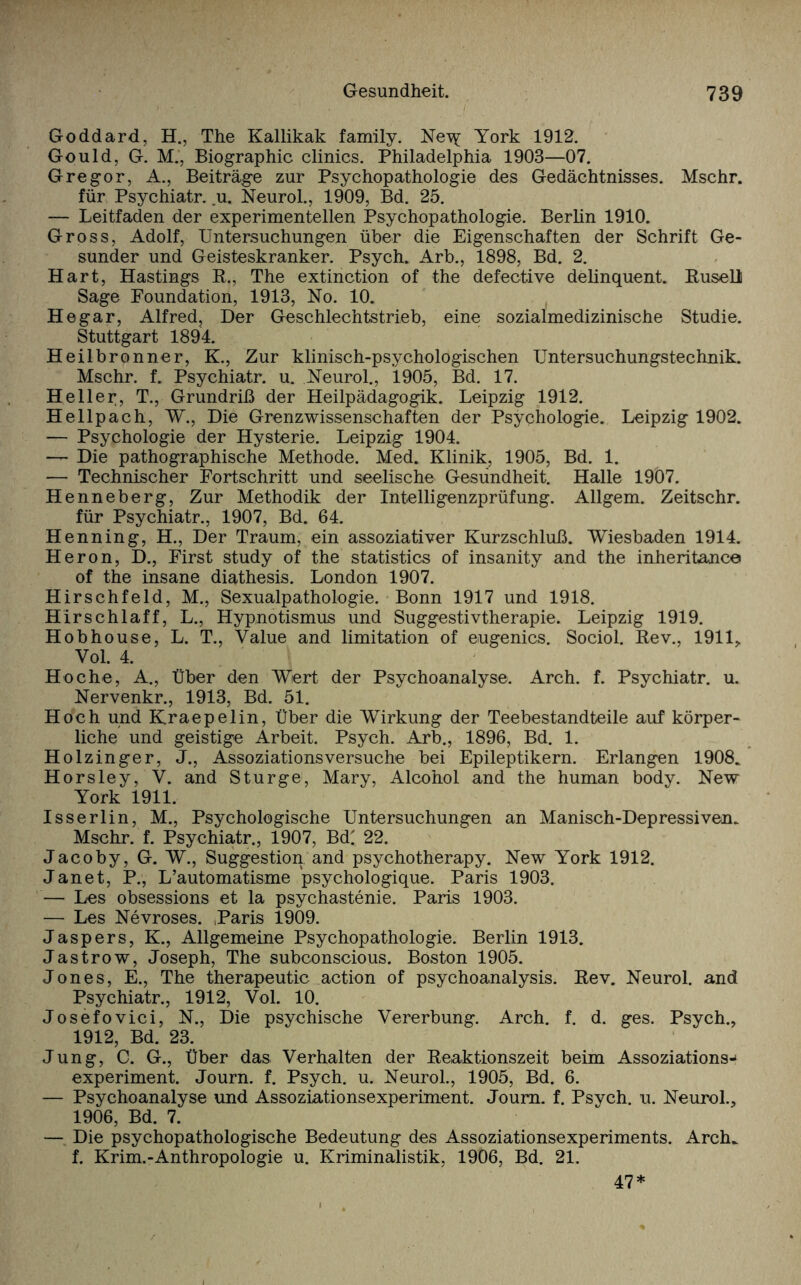 Goddard, H., The Kallikak family. Ne\^ York 1912. Gould, G. M., Biographie clinics. Philadelphia 1903—07. Gregor, A., Beiträge zur Psychopathologie des Gedächtnisses. Mschr. für Psychiatr. u. Neurol., 1909, Bd. 25. — Leitfaden der experimentellen Psychopathologie. Berlin 1910. Gross, Adolf, Untersuchungen über die Eigenschaften der Schrift Ge¬ sunder und Geisteskranker. Psych. Arb., 1898, Bd. 2. Hart, Hastings R., The extinction of the defective delinquent. Rusell Sage Foundation, 1913, No. 10. Hegar, Alfred, Der Geschlechtstrieb, eine sozialmedizinische Studie. Stuttgart 1894. Heilbronner, K., Zur klinisch-psychologischen Untersuchungstechnik. Mschr. f. Psychiatr. u. Neurol., 1905, Bd. 17. Heller, T., Grundriß der Heilpädagogik. Leipzig 1912. Hellpach, W., Die Grenzwissenschaften der Psychologie. Leipzig 1902. — Psychologie der Hysterie. Leipzig 1904. — Die pathographische Methode. Med. Klinik, 1905, Bd. 1. — Technischer Fortschritt und seelische Gesundheit. Halle 1907. Henneberg, Zur Methodik der Intelligenzprüfung. Allgem. Zeitschr. für Psychiatr., 1907, Bd. 64. Henning, H., Der Traum, ein assoziativer Kurzschluß. Wiesbaden 1914. Heron, D., First study of the statistics of insanity and the inheritance of the insane diathesis. London 1907. Hirschfeld, M., Sexualpathologie. Bonn 1917 und 1918. Hirschlaff, L., Hypnotismus und Suggestivtherapie. Leipzig 1919. Hobhouse, L. T., Value and limitation of eugenics. Sociol. Rev., 1911, Vol. 4. Ho che, A., Über den Wert der Psychoanalyse. Arch. f. Psychiatr. u. Nervenkr., 1913, Bd. 51. Hoch und Kraepelin, Über die Wirkung der Teebestandteile auf körper¬ liche und geistige Arbeit. Psych. Arb., 1896, Bd. 1. Holzinger, J., Assoziationsversuche bei Epileptikern. Erlangen 1908. Horsley, V. and Sturge:, Mary, Alcohol and the human body. New York 1911. Iss erlin, M., Psychologische Untersuchungen an Manisch-Depressiven. Mschr. f. Psychiatr., 1907, Bd' 22. Jacoby, G. W., Suggestion and psychotherapy. New York 1912. Jan et, P., L’automatisme psychologique. Paris 1903. — Les obsessions et la psychastenie. Paris 1903. — Les Nevroses. >Paris 1909. Jaspers, K., Allgemeine Psychopathologie. Berlin 1913. Jastrow, Joseph, The subconscious. Boston 1905. Jones, E., The therapeutic action of psychoanalysis. Rev. Neurol. and Psychiatr., 1912, Vol. 10. Josefovici, N., Die psychische Vererbung. Arch. f. d. ges. Psych., 1912, Bd. 23. Jung, C. G., Über das Verhalten der Reaktionszeit beim Assoziations-“ experiment. Journ. f. Psych. u. Neurol., 1905, Bd. 6. — Psychoanalyse und Assoziationsexperiment. Journ. f. Psych. u. Neurol., 1906, Bd. 7. — Die psychopathologische Bedeutung des Assoziationsexperiments. Arclu f. Krim.-Anthropologie u. Kriminalistik, 1906, Bd. 21. 47*