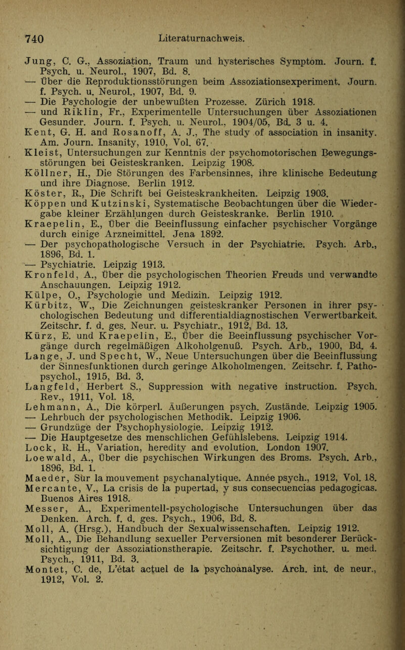 Jung, C. G., Assoziation, Traum und hysterisches Symptom. Journ. f. Psych. u. Neurol., 1907, Bd. 8. — Über die Reproduktionsstörungen beim Assoziationsexperiment. Journ. f. Psych. u. Neurol., 1907, Bd. 9. — Die Psychologie der unbewußten Prozesse. Zürich 1918. -— und Riklin, Pr., Experimentelle Untersuchungen über Assoziationen Gesunder. Journ. f. Psych. u. Neurol., 1904/05, Bd. 3 u. 4. Ke nt, G. H. and Rosanoff, A. J., The study of association in insanity. Am. Journ. Insanity, 1910, Vol. 67. Kleist, Untersuchungen zur Kenntnis der psychomotorischen Bewegungs¬ störungen bei Geisteskranken. Leipzig 1908. Köilner, H., Die Störungen des Farbensinnes, ihre klinische Bedeutung und ihre Diagnose. Berlin 1912. Köster, R., Die Schrift bei Geisteskrankheiten. Leipzig 1903. Koppen und Kutzinski, Systematische Beobachtungen über die Wieder¬ gabe kleiner Erzählungen durch Geisteskranke. Berlin 1910. Kraepelin, E., Über die Beeinflussung einfacher psychischer Vorgänge durch einige Arzneimittel. Jena 1892. — Der psychopathologische Versuch in der Psychiatrie. Psych. Arb., 1896, Bd. 1. — Psychiatrie. Leipzig 1913. Kronfeld, A., Über die psychologischen Theorien Freuds und verwandte Anschauungen. Leipzig 1912. Külpe, O., Psychologie und Medizin. Leipzig 1912. Kürbitz, W., Die Zeichnungen geisteskranker Personen in ihrer psy¬ chologischen Bedeutung und differentialdiagnostischen Verwertbarkeit. Zeitschr. f. d. ges. Neur. u. Psychiatr., 1912, Bd. 13. Kürz, E. und Kraepelin, E., Über die Beeinflussung psychischer Vor¬ gänge durch regelmäßigen Alkoholgenuß. Psych. Arb., 1900, Bd. 4. Lange, J. und Specht, W., Neue Untersuchungen über die Beeinflussung der Sinnesfunktionen durch geringe Alkoholmengen. Zeitschr. f. Patho- psychol., 1915, Bd. 3. Langfeld, Herbert S., Suppression with negative instruction. Psych. Rev., 1911, Vol. 18. Lehmann, A., Die körperl. Äußerungen psych. Zustände. Leipzig 1905. — Lehrbuch der psychologischen Methodik. Leipzig 1906. — Grundzüge der Psychophysiologie. Leipzig 1912. — Die Hauptgesetze des menschlichen Gefühlslebens. Leipzig 1914. Lock, R. H., Variation, heredity and evolution. London 1907. Loewald, A., Über die psychischen Wirkungen des Broms. Psych. Arb., 1896, Bd. 1. Maeder, Sür la mouvement psychanalytique. Annee psych., 1912, Vol. 18. Mercante, V., La crisis de la pupertad, j sus consecuencias pedagogicas. Buenos Aires 1918. Messer, A., Experimentell-psychologische Untersuchungen über das Denken. Arch. f. d. ges. Psych., 1906, Bd. 8. Moll, A. (Hrsg.), Handbuch der Sexualwissenschaften. Leipzig 1912. Moll, A., Die Behandlung sexueller Perversionen mit besonderer Berück¬ sichtigung der Assoziationstherapie. Zeitschr. f. Psychother. u. med. Psych., 1911, Bd. 3. Montet, C. de, L’etat actuel de la Psychoanalyse. Arch. int. de neur., 1912, Vol. 2.