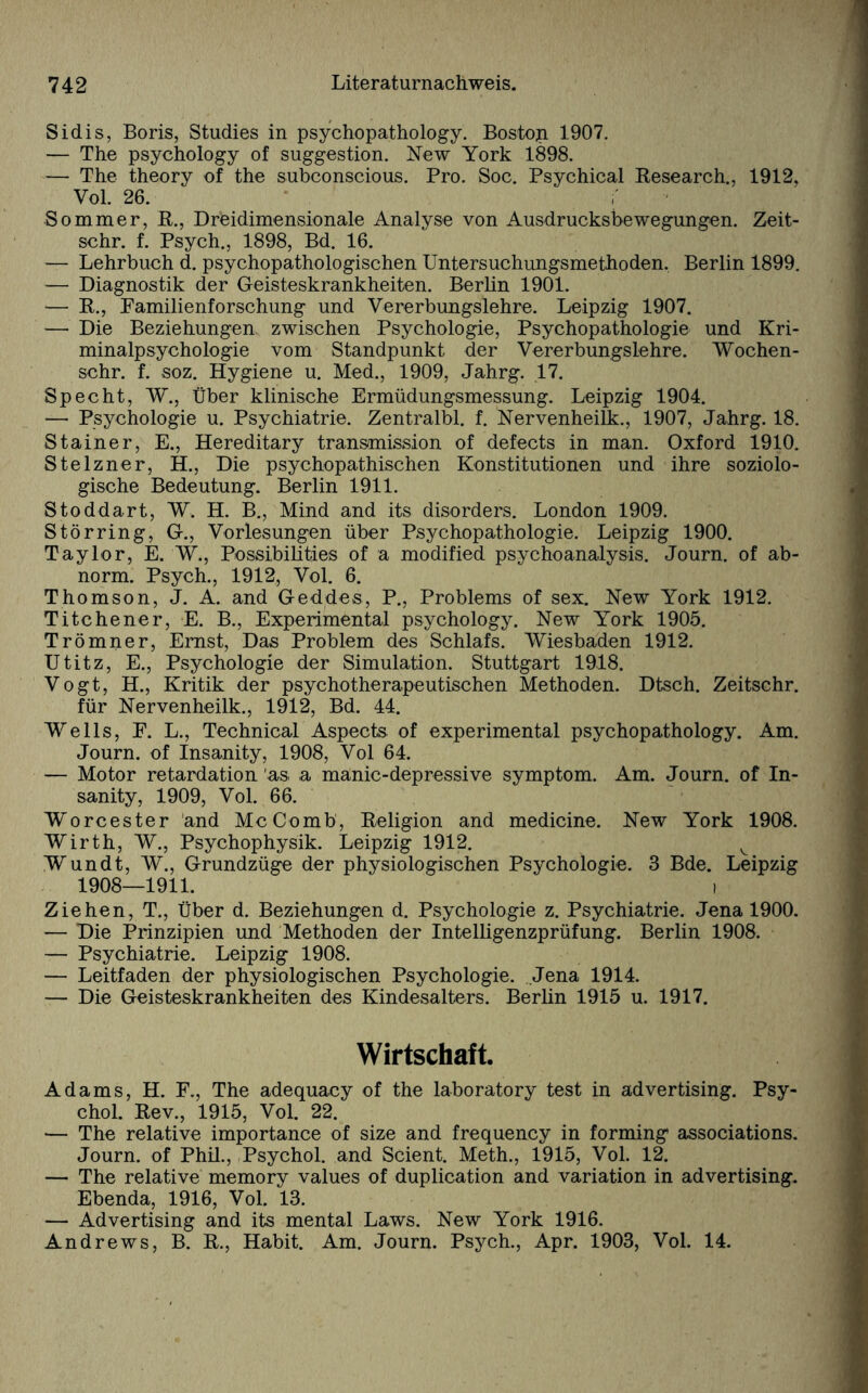 Sidis, Boris, Studies in psychopathology. Bostop. 1907. — The psychology of Suggestion. New York 1898. — The theory of the subconscious. Pro. Soc. Psychical Research., 1912, Vol. 26. Sommer, R., Dreidimensionale Analyse von Ausdrucksbewegungen. Zeit- schr. f. Psych., 1898, Bd. 16. — Lehrbuch d. psychopathologischen Untersuchungsmethoden. Berlin 1899. — Diagnostik der Geisteskrankheiten. Berlin 1901. — R., Pamilienforschung und Vererbungslehre. Leipzig 1907. —• Die Beziehungen zwischen Psychologie, Psychopathologie und Kri¬ minalpsychologie vom Standpunkt der Vererbungslehre. Wochen- schr. f. soz. Hygiene u. Med., 1909, Jahrg. .17. Specht, W., Über klinische Ermüdungsmessung. Leipzig 1904. — Psychologie u. Psychiatrie. Zentralbl. f. Nervenheilk., 1907, Jahrg. 18. Stainer, E., Hereditary transmission of defects in man. Oxford 1910. Stelzner, H., Die psychopathischen Konstitutionen und ihre soziolo¬ gische Bedeutung. Berlin 1911. Stoddart, W. H. B., Mind and its disorders. London 1909. Störring, G., Vorlesungen über Psychopathologie. Leipzig 1900. Taylor, E. W., Possibilities of a modified psychoanalysis. Journ. of ab¬ norm. Psych., 1912, Vol. 6. Thomson, J. A. and Geddes, P., Problems of sex. New York 1912. Titchener, E. B., Experimental psychology. New York 1905. Trömner, Emst, Das Problem des Schlafs. Wiesbaden 1912. Utitz, E., Psychologie der Simulation. Stuttgart 1918. Vogt, H., Kritik der psychotherapeutischen Methoden. Dtsch. Zeitschr. für Nervenheilk., 1912, Bd. 44. Wells, F. L., Technical Aspects of experimental psychopathology. Am. Journ. of Insanity, 1908, Vol 64. — Motor retardation 'as, a manie-depressive Symptom. Am. Journ. of In¬ sanity, 1909, Vol. 66. Worcester and McComb, Religion and medicine. New York 1908. Wirth, W., Psychophysik. Leipzig 1912. v Wundt, W., Grundzüge der physiologischen Psychologie. 3 Bde. Leipzig 1908—1911. i Ziehen, T., Über d. Beziehungen d. Psychologie z. Psychiatrie. Jena 1900. — Die Prinzipien und Methoden der Intelligenzprüfung. Berlin 1908. — Psychiatrie. Leipzig 1908. — Leitfaden der physiologischen Psychologie. Jena 1914. — Die Geisteskrankheiten des Kindesalters. Berlin 1915 u. 1917. Wirtschaft. Adams, H. F., The adequaey of the laboratory test in advertising. Psy- chol. Rev., 1915, Vol. 22. — The relative importance of size and frequency in forming associations. Journ. of Phil., Psychol. and Scient. Meth., 1915, Vol. 12. — The relative memory values of duplication and Variation in advertising. Ebenda, 1916, Vol. 13. — Advertising and its mental Laws. New York 1916. Andrews, B. R., Habit. Am. Journ. Psych., Apr. 1903, Vol. 14.