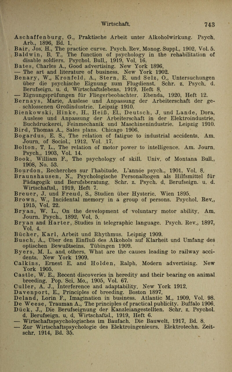 Aschaffenburg, G., Praktische Arbeit unter Alkoholwirkung. Psych. Arb., 1896, Bd. 1. Bair, Jos!, H., The practice curve. Psych. Rev. Monog. Suppl., 1902, Vol. 5. Baldwin, B. T., The function of psychology in the rehabilitation of disable soldiers. Psychol. Bull., 1919, Vol. 16. Bates, Charles A., Good advertising. New York 1896. — The art and literature of business. New York 1902. Benary, W.,, Kronfeld, A., Stern, E. und Selz, O., Untersuchungen über die psychische Eignung zum Flugdienst. Sehr. z. Psych. d. Berufseign. u. d. Wirtschaftslebens, 1919, Heft 8. — Eignungsprüfungen für Fliegerbeobachter. Ebenda, 1920, Heft 12. Bernays, Marie, Auslese und Anpassung der Arbeiterschaft der ge¬ schlossenen Großindustrie. Leipzig 1910. Bienkowski, Hinke, H., Heiß, El., Deutsch, J. und Lande, Dora, Auslese und Anpassung der Arbeiterschaft in der Elektroindustrie, Buchdruckerei, Feinmechanik und Maschinenindustrie. Leipzig 1910. Bird, Thomas A., Sales plans. Chicago 1906. Bo gar d us, E. S., The relation of fatigue to industrial accidents. Am. Joum. of Sociol., 1912, Vol. ,17. Bolton, T. L., The relation of motor power to intelligence. Am. Journ. Psych., 1903, Vol. 14. Book, William F., The psychology of skill. Univ. of Montana Bull., 1908, No. 53. Bourdon, Recherches sur l’habitude. L’annee psych., 1901, Vol. 8. Braunshausen, N., Psychologische Personalbogen als Hilfsmittel für Pädagogik und Berufsberatung. Sehr. z. Psych. d. Berufseign. u. d. Wirtschaftsl., 1919, Heft 7. Breuer, J. und Freiud, S., Studien über Hysterie. Wien 1895. Brown, W., Incidental memory in a group of persons. Psychol. Rev., 1915, Vol. 22. Bryan, W. L., On the development of voluntary motor ability. Am. Journ. Psych., 1892, Vol. 5. Bryan and Harter, Studies in telegraphic language. Psych. Rev., 1897, Vol. 4. Bücher, Karl, Arbeit und Rhythmus. Leipzig 1909. Busch, A., Über den Einfluß des Alkohols auf Klarheit und Umfang des optischen Bewußtseins. Tübingen 1909. Byers, M. L. and others, What are the causes leading to railway acci¬ dents. New York 1909. Calkins, Ernest E. and Holden, Ralph, Modern advertising. New York 1905. Castle, W. E., Recent discoveries in heredity and their bearing on animal breeding. Pop. Sei. Mo., 1905, Vol. 67. Culler, A. J., Interference and adaptability. New York 1912. Davenport, E., Principles of breeding. Boston 1897. Deland, Lorin F., Imagination in business. Atlantic M., 1909, Vol. 98. De Weese, TraumanA., The principles of practical Publicity. Buffalo 1906. Dück, J., Die Berufseignung der Kanzleiangestellten. Sehr. z. Psychol. d. Berufseign. u. d. Wirtschaftsl., 1919, Heft 6. — Wirtschaftspsychologisches im Baufach. Die Bauwelt, 1917, Bd. 8. — Zur Wirtschaftspsychologie des Elektroingenieurs. Elektrotechn. Zeit- schr. 1914, Bd. 35.