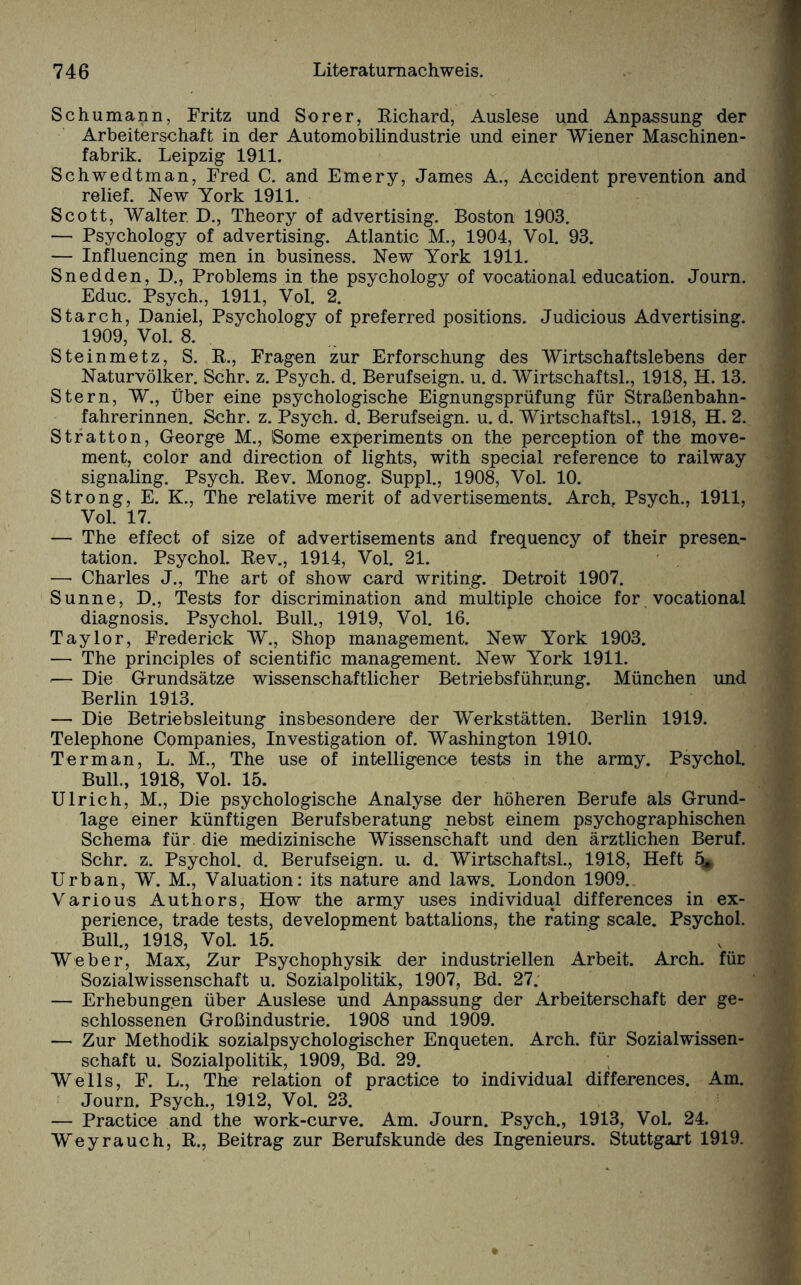 Schumann, Fritz und So rer, Richard, Auslese und Anpassung der Arbeiterschaft in der Automobilindustrie und einer Wiener Maschinen¬ fabrik. Leipzig 1911. Schwedtman, Fred C. and Emery, James A., Accident prevention and relief. New York 1911. Scott, Walter. D., Theory of advertising. Boston 1903. — Psychology of advertising. Atlantic M., 1904, Vol. 93. — Influencing men in business. New York 1911. Snedden, D., Problems in the psychology of vocational education. Journ. Educ. Psych., 1911, Vol. 2. Starch, Daniel, Psychology of preferred positions. Judicious Advertising. 1909, Vol. 8. Steinmetz, S. R., Fragen zur Erforschung des Wirtschaftslebens der Naturvölker. Sehr. z. Psych. d. Berufseign. u. d. Wirtschaftsl., 1918, H. 13. Stern, W., Über eine psychologische Eignungsprüfung für Straßenbahn¬ fahrerinnen. Sehr. z. Psych. d. Berufseign. u. d. Wirtschaftsl., 1918, H. 2. Stratton, George M., Some experiments on the perception of the move¬ ment, color and direction of lights, with special reference to railway signaling. Psych. Rev. Monog. Suppl., 1908, Vol. 10. Strong, E. K., The relative merit of advertisements. Arch. Psych., 1911, Vol. 17. — The effect of size of advertisements and frequency of their presen- tation. Psychol. Rev., 1914, Vol. 21. — Charles J., The art of show card writing. Detroit 1907. Sunne, D., Tests for discrimination and multiple choice for vocational diagnosis. Psychol. Bull., 1919, Vol. 16. Taylor, Frederick W., Shop management. New York 1903. — The principles of scientific management. New York 1911. ■— Die Grundsätze wissenschaftlicher Betriebsführ.ung. München und Berlin 1913. — Die Betriebsleitung insbesondere der Werkstätten. Berlin 1919. Telephone Companies, Investigation of. Washington 1910. Terman, L. M., The use of intelligence tests in the army. Psychol. Bull., 1918, Vol. 15. Ulrich, M., Die psychologische Analyse der höheren Berufe als Grund¬ lage einer künftigen Berufsberatung nebst einem psychographischen Schema für. die medizinische Wissenschaft und den ärztlichen Beruf. Sehr. z. Psychol. d. Berufseign. u. d. Wirtschaftsl., 1918, Heft 4* Urban, W. M., Valuation: its nature and laws. London 1909. Various Authors, How the army uses individual differences in ex- perience, trade tests, development battalions, the rating scale. Psychol. Bull., 1918, Vol. 15. Weber, Max, Zur Psychophysik der industriellen Arbeit. Arch. für Sozialwissenschaft u. Sozialpolitik, 1907, Bd. 27. — Erhebungen über Auslese und Anpassung der Arbeiterschaft der ge¬ schlossenen Großindustrie. 1908 und 1909. — Zur Methodik sozialpsychologischer Enqueten. Arch. für Sozialwissen¬ schaft u. Sozialpolitik, 1909, Bd. 29. Wells, F. L., The relation of practice to individual differences. Am. Journ. Psych., 1912, Vol. 23. — Practice and the work-curve. Am. Journ. Psych., 1913, Vol. 24. Weyrauch, R., Beitrag zur Berufskunde des Ingenieurs. Stuttgart 1919.