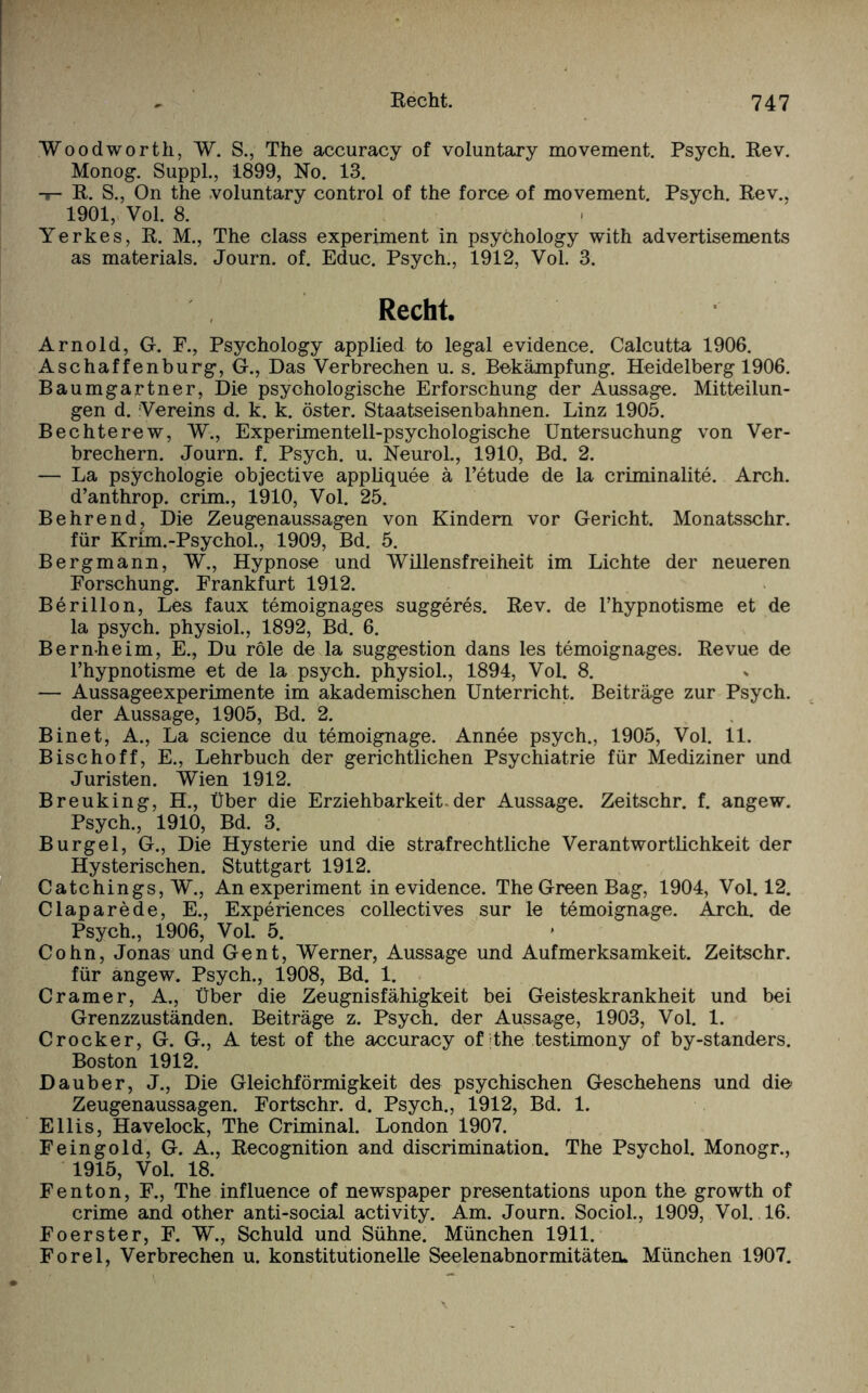 Woodworth, W. S., The accuracy of voluntary movement. Psych. Rev. Monog. Suppl., 1899, No. 13. -i- R. S., On the voluntary control of the force of movement. Psych. Rev., 1901, Vol. 8. Yerkes, R. M., The dass experiment in psyöhology with advertisements as materials. Journ. of. Educ. Psych., 1912, Yol. 3. Recht. Arnold, G. F., Psychology applied to legal evidence. Calcutta 1906. Aschaffenburg, G., Das Verbrechen u. s. Bekämpfung. Heidelberg 1906. Baumgartner, Die psychologische Erforschung der Aussage. Mitteilun¬ gen d. Vereins d. k. k. öster. Staatseisenbahnen. Linz 1905. Bechterew, W., Experimentell-psychologische Untersuchung von Ver¬ brechern. Journ. f. Psych. u. Neurol., 1910, Bd. 2. — La psychologie objective appliquee ä l’etude de la criminalite. Arch. d’anthrop. crim., 1910, Vol. 25. B ehrend, Die Zeugenaussagen von Kindern vor Gericht. Monatsschr. für Krim.-Psychol., 1909, Bd. 5. Bergmann, W., Hypnose und Willensfreiheit im Lichte der neueren Forschung. Frankfurt 1912. Berillon, Les, faux temoignages suggeres. Rev. de l’hypnotisme et de la psych. physiol., 1892, Bd. 6. Bernheim, E., Du röle de la Suggestion dans les temoignages. Revue de l’hypnotisme et de la psych. physiol., 1894, Vol. 8. — Aussageexperimente im akademischen Unterricht. Beiträge zur Psych. der Aussage, 1905, Bd. 2. Binet, A., La Science du temoignage. Annee psych., 1905, Vol. 11. Bischoff, E., Lehrbuch der gerichtlichen Psychiatrie für Mediziner und Juristen. Wien 1912. Breuking, H., Über die Erziehbarkeit-der Aussage. Zeitschr. f. angew. Psych., 1910, Bd. 3. Burgel, G., Die Hysterie und die strafrechtliche Verantwortlichkeit der Hysterischen. Stuttgart 1912. Catchings, W., An experiment in evidence. The Green Bag, 1904, Vol. 12. Claparede, E., Experiences collectives sur le temoignage. Arch. de Psych., 1906, Vol. 5. Cohn, Jonas und Gent, Werner, Aussage und Aufmerksamkeit. Zeitschr. für angew. Psych., 1908, Bd. 1. Cramer, A., Über die Zeugnisfähigkeit bei Geisteskrankheit und bei Grenzzuständen. Beiträge z. Psych. der Aussage, 1903, Vol. 1. Crocker, G. G., A test of the accuracy of jthe testimony of by-standers. Boston 1912. Dauber, J., Die Gleichförmigkeit des psychischen Geschehens und die Zeugenaussagen. Fortschr. d. Psych., 1912, Bd. 1. Ellis, Havelock, The Criminal. London 1907. Feingold, G. A., Recognition and discrimination. The Psychol. Monogr., 1915, Vol. 18. Fenton, F., The influence of newspaper presentations upon the growth of crime and other anti-social activity. Am. Journ. Sociol., 1909, Vol. 16. Foerster, F. W., Schuld und Sühne. München 1911. Forel, Verbrechen u. konstitutionelle Seelenabnormitäteru München 1907.