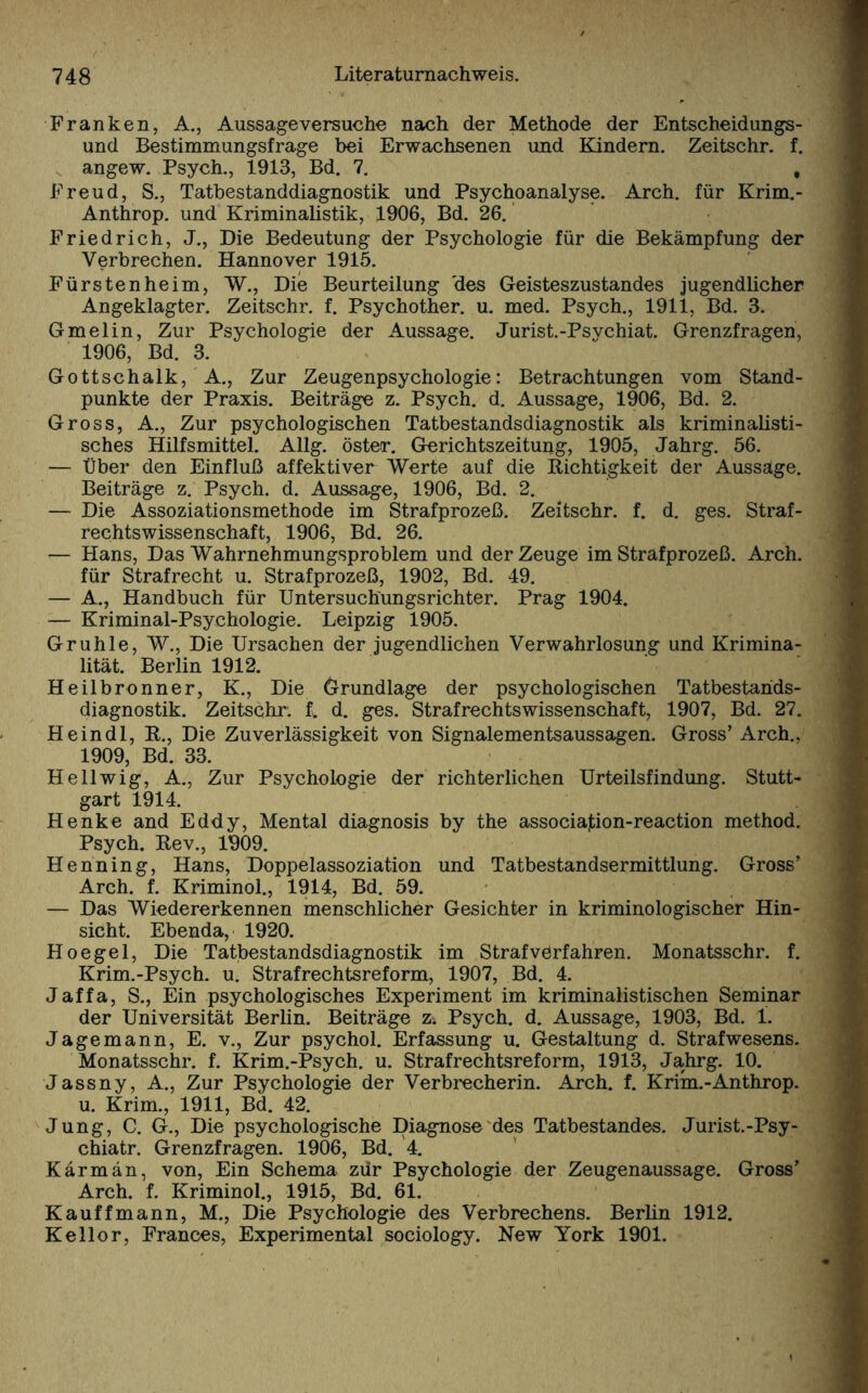 Franken, A., Aussageversuche nach der Methode der Entscheidungs¬ und Bestimmungsfrage bei Erwachsenen und Kindern. Zeitschr. f. angew. Psych., 1913, Bd. 7. , Freud, S., Tatbestanddiagnostik und Psychoanalyse. Arch. für Krim.- Anthrop. und Kriminalistik, 1906, Bd. 26. Friedrich, J., Die Bedeutung der Psychologie für die Bekämpfung der Verbrechen. Hannover 1915. Fürstenheim, W., Die Beurteilung 'des Geisteszustandes jugendlicher Angeklagter. Zeitschr. f. Psychother. u. med. Psych., 1911, Bd. 3. Gmelin, Zur Psychologie der Aussage. Jurist.-Psvchiat. Grenzfragen, 1906, Bd. 3. Gottschalk, A., Zur Zeugenpsychologie: Betrachtungen vom Stand¬ punkte der Praxis. Beiträge z. Psych. d. Aussage, 1906, Bd. 2. Gross, A., Zur psychologischen Tatbestandsdiagnostik als kriminalisti¬ sches Hilfsmittel. Allg. oster. Gerichtszeitung, 1905, Jahrg. 56. — Über den Einfluß affektiver Werte auf die Richtigkeit der Aussage. Beiträge z. Psych. d. Aussage, 1906, Bd. 2. — Die Assoziationsmethode im Strafprozeß. Zeitschr. f. d. ges. Straf¬ rechtswissenschaft, 1906, Bd. 26. — Hans, Das Wahrnehmungsproblem und der Zeuge im Strafprozeß. Arch. für Strafrecht u. Strafprozeß, 1902, Bd. 49. — A., Handbuch für Untersuchungsrichter. Prag 1904. — Kriminal-Psychologie. Leipzig 1905. Gruhle, W., Die Ursachen der jugendlichen Verwahrlosung und Krimina¬ lität. Berlin 1912. Heilbronner, K., Die Grundlage der psychologischen Tatbestahds- diagnostik. Zeitschr. f. d. ges. Strafrechtswissenschaft, 1907, Bd. 27. He in dl, R., Die Zuverlässigkeit von Signalementsaussagen. Gross’ Arch., 1909, Bd. 33. Hellwig, A., Zur Psychologie der richterlichen Urteilsfindung. Stutt¬ gart 1914. Henke and Eddy, Mental diagnosis by the associa]tion-reaction method. Psych. Rev., 1909. Henning, Hans, Doppelassoziation und Tatbestandsermittlung. Gross’ Arch. f. Kriminol., 1914, Bd. 59. — Das Wiedererkennen menschlicher Gesichter in kriminologischer Hin¬ sicht. Ebenda, 1920. Hoegel, Die Tatbestandsdiagnostik im Strafverfahren. Monatsschr. f. Krim.-Psych. u. Strafrechtsreform, 1907, Bd. 4. Jaffa, S., Ein psychologisches Experiment im kriminalistischen Seminar der Universität Berlin. Beiträge z. Psych. d. Aussage, 1903, Bd. i. Jagemann, E. v., Zur psychol. Erfassung u. Gestaltung d. Strafwesens. Monatsschr. f. Krim.-Psych. u. Strafrechtsreform, 1913, Jahrg. 10. Jassny, A., Zur Psychologie der Verbrecherin. Arch. f. Krim.-Anthrop. u. Krim., 1911, Bd. 42. Jung, C. G., Die psychologische Diagnose des Tatbestandes. Jurist.-Psy- chiatr. Grenzfragen. 1906, Bd. 4. Karman, von, Ein Schema zdr Psychologie der Zeugenaussage. Gross’ Arch. f. Kriminol., 1915, Bd. 61. Kauffmann, M., Die Psychologie des Verbrechens. Berlin 1912. Kellor, Frances, Experimental sociology. New York 1901.