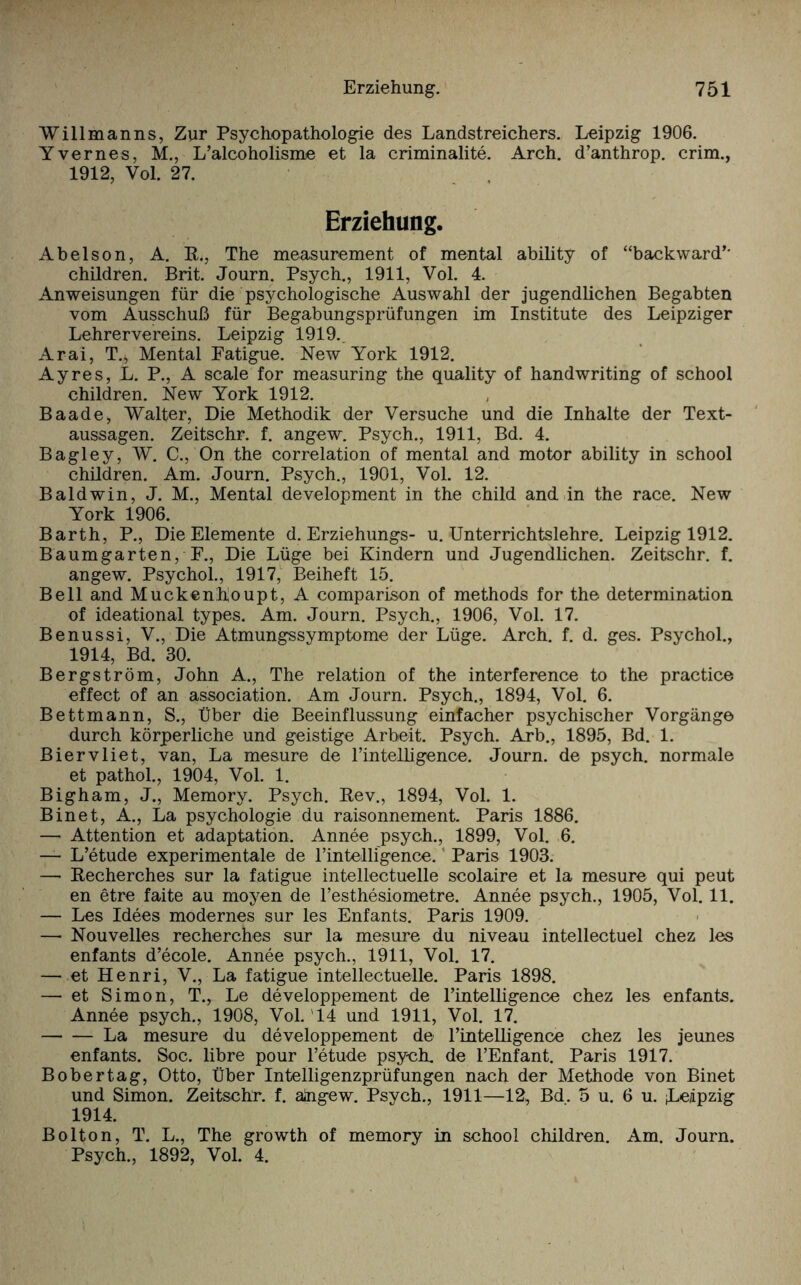 Willmanns, Zur Psychopathologie des Landstreichers. Leipzig 1906. Yvernes, M., L’alcoholisme et la criminalite. Arch. d’anthrop. crim., 1912, Vol. 27. Erziehung. Abelson, A. R., The measurement of mental ability of “backward’- children. Brit. Journ. Psych., 1911, Vol. 4. Anweisungen für die psychologische Auswahl der jugendlichen Begabten vom Ausschuß für Begabungsprüfungen im Institute des Leipziger Lehrervereins. Leipzig 1919. Arai, T., Mental Eatigue. New York 1912. Ayres, L. P., A scale for measuring the quality of handwriting of school children. New York 1912. Baade, Walter, Die Methodik der Versuche und die Inhalte der Text¬ aussagen. Zeitschr. f. angew. Psych., 1911, Bd. 4. Bagley, W. C., On the correlation of mental and motor ability in school children. Am. Journ. Psych., 1901, Vol. 12. Baldwin, J. M., Mental development in the child and in the race. New York 1906. Barth, P., Die Elemente d. Erziehungs- u. Unterrichtslehre. Leipzig 1912. Baumgarten, F., Die Lüge bei Kindern und Jugendlichen. Zeitschr. f. angew. Psychol., 1917, Beiheft 15. Bell and Muckenhoupt, A comparison of methods for the determination of ideational types. Am. Journ. Psych., 1906, Vol. 17. Benussi, V., Die Atmungssymptome der Lüge. Arch. f. d. ges. Psychol., 1914, Bd. 30. Bergström, John A., The relation of the interference to the practice effect of an association. Am Journ. Psych., 1894, Vol. 6. Bettmann, S., Über die Beeinflussung einfacher psychischer Vorgänge durch körperliche und geistige Arbeit. Psych. Arb., 1895, Bd. 1. Biervliet, van, La mesure de rintelligenoe. Journ. de psych. normale et pathol., 1904, Vol. 1. Bigham, J., Memory. Psych. Rev., 1894, Vol. 1. Binet, A., La psychologie du raisonnement. Paris 1886. — Attention et adaptation. Annee psych., 1899, Vol. 6. — L’etude experimentale de l’intelli'gence. Paris 1903. — Recherches sur la fatigue intellectuelle scolaire et la mesure qui peut en etre faite au moyen de l’esthesiometre. Annee psych., 1905, Vol. 11. — Les Idees modernes sur les Enfants. Paris 1909. — Nouveiles recherches sur la mesure du niveau intellectuel chez les enfants d’ecole. Annee psych., 1911, Vol. 17. — et Henri, V., La fatigue intellectuelle. Paris 1898. — et Simon, T., Le developpement de rintelligenoe chez les enfants. Annee psych., 1908, Vol. 14 und 1911, Vol. 17. -La mesure du developpement de l’intelligence chez les jeunes enfants. Soc. libre pour l’etude psych. de l’Enfant. Paris 1917. Bobertag, Otto, Über Intelligenzprüfungen nach der Methode von Binet und Simon. Zeitschr. f. ängew. Psych., 1911—12, Bd. 5 u. 6 u. (Leipzig 1914. Bolton, T. L., The growth of memory in school children. Am. Journ. Psych., 1892, Vol. 4.