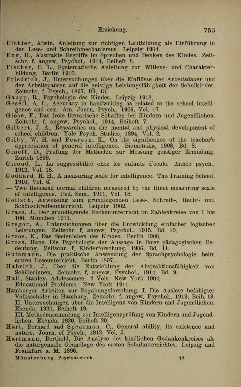 Eichler, Alwin, Anleitung zur richtigen Lautbildung als Einführung in den Lese- und Schreibmechanismus. Leipzig 1904. Eng, H., Abstrakte Begriffe im Sprechen und Denken des Kindes. Zeit- schr. f. angew. Psychol., 1914, Beiheft 8. Fischer, E. L., Systematische Anleitung zur Willens- und Charakter¬ bildung. Berlin 1910. Friedrich, J., Untersuchungen über die Einflüsse der Arbeitsdauer und der Arbeitspausen auf die geistige Leistungsfähigkeit der Schulkinder. Zeitschr. f. Psych., 1897, Bd. 13. Gaupp, R., Psychologie des Kindes. Leipzig 1918. Gesell, A. L., Accuracy in handwriting as related to the school intelli- gence and sex. Am. Journ. Psych., 1906, Vol. 17. Giese, F., Das freie literarische Schaffen bei Kindern und Jugendlichen. Zeitschr. f. angew. Psychol., 1914, Beiheft 7. Gilbert, J. A., Researches on the mental and physical development of school children. Yale Psych. Studies, 1894, Vol. 2. Gilby, W. H. and Pearson, K., On the significance of the teacher’s appreciation of general intelligence. Biometrika, 1908, Bd. 8. Gineff, D., Prüfung der Methoden zur Messung geistiger Ermüdung. Zürich 1899. Giroud, L., La suggestibilite chez les enfants d’ecole. Annee psych.. 1912, Vol. 18. Goddard, H. H., A measuring scale for intelligence. The Training School. 1910, Vol. 6'. — Two thousand normal children measured by the Binet measuring scale of intelligence. Ped. Sem., 1911, Vol. 18. Goltsch, Anweisung zum grundlegenden Lese-, Schreib-, Recht- und Schönschreibeunterricht. Leipzig 1902. Grass, J., Der grundlegende.Rechenunterrieht im Zahlenkreise von 1 bis 100. München 1911. Gregor, A., Untersuchungen über die Entwicklung einfacher logischer Leistungen. Zeitschr. f. angew. Psychol., 1915, Bd. 10. Groos, K., Das Seelenleben des Kindes. Berlin 1908. Gross, Hans, Die Psychologie der Aussage in ihrer pädagogischen Be¬ deutung. Zeitschr. f. Kinderforschung, 1906, Bd. 11. Gutzmann, Die praktische Anwendung der Sprachpsychologie beim ersten Leseunterricht. Berlin 1897. Habrich, J., Über die Entwicklung der Abstraktionsfähigkeit von Schülerinnen. Zeitschr. f. angew. Psychol., 1914, Bd. 9. Hall, Stanley, Adolescence. 2 Vols. New York 1904. — Educational Problems. New York 1911. Hamburger Arbeiten zur Begabungsforschung. I. Die Auslese befähigter Volksschüler in Hamburg. Zeitschr. f. angew. Psychol., 1919, Beih. 18. — II. Untersuchungen über die Intelligenz von Kindern und Jugendlichen. Ebenda, 1920, Beiheft 19. — IH. Methodensammlung zur Intelligenzprüfung von Kindern und Jugend¬ lichen. Ebenda, 1920, Beiheft 20. Hart, Bernard and Spearman, C., General ability, its existence and nature. Journ. of Psych., 1912, Vol. 5. Hartmann, Berthold, Die Analyse des kindlichen Gedankenkreises als die naturgemäße Grundlage des ersten Schulunterrichtes. Leipzig und Frankfurt a. M. 1896. Münsterberg, Psychotechnik. 48