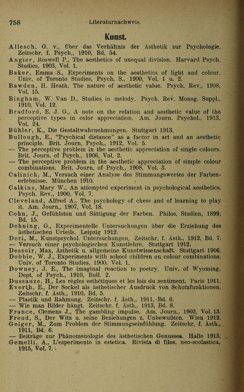 Kunst. Allesch, G. v., Über das Verhältnis der Ästhetik zur Psychologie. Zeitschr. f. Psych., 1910, Bd. 54. Angier, Pos well P., The aesthetics of unequal di vision. Harvard Psych. Studies, 1903, Vol. 1. Baker, Emma S., Experiments on the aesthetics of light and colour. Univ. of Toronto Studies, Psych. S., 1900, Vol. 1 u. 2. Bawden, H. Heath. The nature of aesthetic value. Psych. Rev.. 1908, Vol. 15. Bingham, W. Van D., Studies in melody. Psych. Rev. Monog. Suppl., 1910, Vol. 12. Bradford, E. J. G., A note on the relation and aesthetic value of the perceptive types in color appreciation. Am. Journ. Psychol.. 1913, Vol. 24, Bühler, K., Die Gestaltwahrnehmungen. Stuttgart 1913. Bullough, E., “Psychical distance” as a factor in art and an aesthetic principle. Brit. Journ. Psych., 1912, Vol. 5. — The perceptive problem in the aesthetic appreciation of single colours. Brit. Journ. of Psych., 1906, Vol. 2. — The perceptive problem in the aesthetic appreciation of simple colour combinations. Brit. Journ. of Psych., 1908, Vol. 3. Calinich, M., Versuch einer Analyse des Stimmungswertes der Farhen- erlebnisse. München 1$10. Calkins, Mary W., An attempted experiment in psychological aesthetics. Psych. Rev., 1900, Vol. 7. Cleveland, Alfred A., The psychology of chess and of learning to play it. Am. Journ., 1907, Vol. 18. Cohn, J., Gefühlston und Sättigung der Farben. Philos. Studien, 1899, Bd. 15. Dehning, G., Experimentelle Untersuchungen über die Erziehung des ästhetischen Urteils. Leipzig 1912. Deri, M., Kunstpsychol. Untersuchungen. Zeitschr. f. Ästh., 1912, Bd. 7. — Versuch einer psychologischen Kunstlehre. Stuttgart 1912. Dessoir, Max, Ästhetik u. allgemeine Kunstwissenschaft. Stuttgart 1906. Dobbie, W. J., Experiments with school children on colour combinations. Univ. of Toronto Studies, 1900, Vol. 1. Downey, J. E., The imaginal reaetion to poetry. Univ^ of Wyoming, Dept. of Psych., 1910, Bull. 2. Dussauze, H., Les regles esthetiques et les lois du sentiment. Paris 1911. Evertji, E., Der Sockel als ästhetischer Ausdruck von Schutzfunktionen. Zeitschr. f. Ästh., 1910, Bd. 5. — Plastik und Rahmung. Zeitschr. f. Ästh., 1911,-Bd. 6. —• Wie man Bilder hängt. Zeitschr. f. Ästh., 1913, Bd. 8. Fraüce, Clemens J., The gambling impulse. Am. Journ., 1902, Vol. 13. Freud, S., Der Witz u. seine Beziehungen z. Unbewußten. Wien 1912. Geiger, M., Zum Problem der Stimmungseinfühlung. Zeitschr. f. Ästh., 1911, Bd. 6. — Beiträge zur Phänomenologie des ästhetischen Genusses. Halle 1913. Gemelli, A., L’esperimento in estetica. Rivista di filos, neo-scolastica, 1915, Vol. 7. \