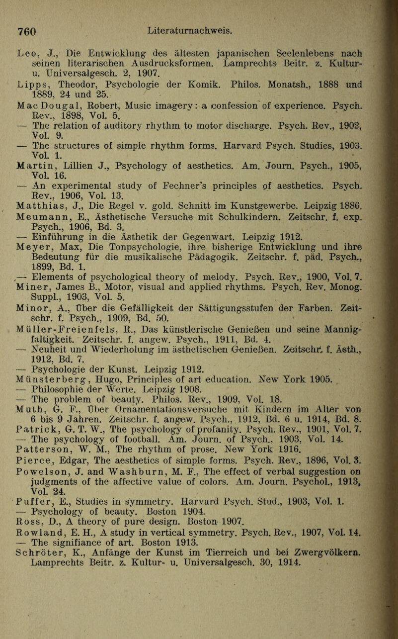 Leo, J., Die Entwicklung des ältesten japanischen Seelenlebens nach seinen literarischen Ausdrucksformen. Lamprechts Beitr. z. Kultur- u. Universalgesch. 2, 1907. Lipps, Theodor, Psychologie der Komik. Philos. Monatsh., 1888 und 1889, 24 und 25. MacDougal, Robert, Music imagery: a confession of experience. Psych. Rev., 1898, Vol. 5. — The relation of auditory rhythm to motor discharge. Psych. Rev., 1902, Vol. 9. — The structures of simple rhythm forms. Harvard Psych. Studies, 1905. Vol. 1. Martin, Lillien J., Psychology of aesthetics. Am. Joum. Psych., 1905, Vol. 16. — An experimental study of Fechner’s principles of aesthetics. Psych. Rev., 1906, Vol. 13. Matthias, J., Die Regel v. gold. Schnitt im Kunstgewerbe. Leipzig 1886. Meumann, E., Ästhetische Versuche mit Schulkindern. Zeitschr. f. exp. Psych., 1906, Bd. 3. — Einführung in die Ästhetik der Gegenwart. Leipzig 1912. Meyer, Max, Die Tonpsychologie, ihre bisherige Entwicklung und ihre Bedeutung für die musikalische Pädagogik. Zeitschr. f. päd. Psych., 1899, Bd. 1. ,— Elements of psychological theory of melody. Psych. Rev., 1900, Vol. 7. Miner, James B., Motor, visual and applied rhythms. Psych. Rev. Monog. Suppl., 1903, Vol. 5. Minor, A., Über die Gefälligkeit der Sättigungsstufen der Farben. Zeit¬ schr. f. Psych., 1909, Bd. 50. Müller-Freienfels, R., Das künstlerische Genießen und seine Mannig¬ faltigkeit. Zeitschr. f. angew. Psych., 1911, Bd. 4. — Neuheit und Wiederholung im ästhetischen Genießen. Zeitschr1, f. Ästh., 1912, Bd. 7. — Psychologie der Kunst. Leipzig 1912. Münsterberg, Hugo, Principles of art education. New York 1905. — Philosophie der Werte. Leipzig 1908. — The problem of beauty. Philos. Rev., 1909, Vol. 18. Muth, G. F., Über Ornamentationsversuche mit Kindern im Alter von 6 bis 9 Jahren. Zeitschr. f. angew. Psych., 1912, Bd. 6 u. 1914, Bd. 8. Patrick, G. T. W., The psychology ofprofanity. Psych. Rev., 1901, Vol. 7. — The psychology of football. Am. Journ. of Psych., 1903, Vol. 14. Patterson, W. M., The rhythm of prose. New York 1916. Pierce, Edgar, The aesthetics of simple forms. Psych. Rev., 1896, Vol. 3. Powelson, J. and Washburn, M. F., The effect of verbal Suggestion on judgments of the affective value of colors. Am. Journ. Psychol., 1913, Vol. 24. Puffer, E., Studies in symmetry. Harvard Psych. Stud., 1903, Vol. 1. — Psychology of beauty. Boston 1904. Ross, D., A theory of pure design. Boston 1907. Rowland, E. H., A study in vertical symmetry. Psych. Rev., 1907, Vol. 14. — The signifiance of art. Boston 1913. Schröter, K., Anfänge der Kunst im Tierreich und bei Zwergvölkern. Lamprechts Beitr. z. Kultur- u. Universalgesch. 30, 1914.