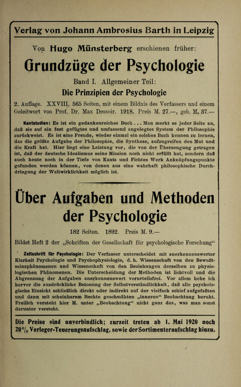 -N Verlag von Johann Ambrosius Barth in Leipzig Von Hugo Münsterberg erschienen früher: Grundzüge der Psychologie Band I. Allgemeiner Teil: Die Prinzipien der Psychologie 2. Auflage. XXVIII, 565 Seiten, mit einem Bildnis des Verfassers und einem Geleitwort von Prof. Dr. Max Dessoir. 1918. Preis M. 27.—, geb. M. 37.— Kantstudien: Es ist ein gedankenreiches Buch . . . Man merkt es jeder Seite an, daß sie auf ein fest gefügtes und umfassend angelegtes System der Philosophie zurückweist. Es ist eine Freude, wieder einmal ein solches Buch kennen zu lernen, das die größte Aufgabe der Philosophie, die Synthese, aufzugreifen den Mut und die Kraft hat. Hier liegt eine Leistung vor, die von der Überzeugung getragen ist, daß der deutsche Idealismus seine Mission noch nicht erfüllt hat, sondern daß auch heute noch in der Tiefe von Kants und Fichtes Werk Anknüpfungspunkte gefunden werden können, von denen aus eine wahrhaft philosophische Durch¬ dringung der Weltwirklichkeit möglich ist. Über Aufgaben und Methoden der Psychologie 182 Seiten. 1892. Preis M. 9.— Bildet Heft 2 der „Schriften der Gesellschaft für psychologische Forschung“ Zeitschrift für Psychologie: Der Verfasser unterscheidet mit anerkennenswerter Klarheit Psychologie und Psychophysiologie, d. h. Wissenschaft von den Bewußt¬ seinsphänomenen und Wissenschaft von den Beziehungen derselben zu physio¬ logischen Phänomenen. Die Unterscheidung der Methoden ist lichtvoll und die Abgrenzung der Aufgaben anerkennenswert vorurteilsfrei. Vor allem hebe ich hervor die ausdrückliche Betonung der Selbstverständlichkeit, daß alle psycholo¬ gische Einsicht schließlich direkt oder indirekt auf der vielfach schief aufgefaßten und dann mit scheinbarem Rechte geschmähten „inneren“ Beobachtung beruht. Freilich versteht hier M. unter „Beobachtung“ nicht ganz das, was man sonst darunter versteht. Die Preise sind unverbindlich; zurzeit treten ab 1. Mai 1920 noch 20°/o Verleger-Teuerungsaufschlag, sowie derSortimenteraufschlag hinzu. ^-1---