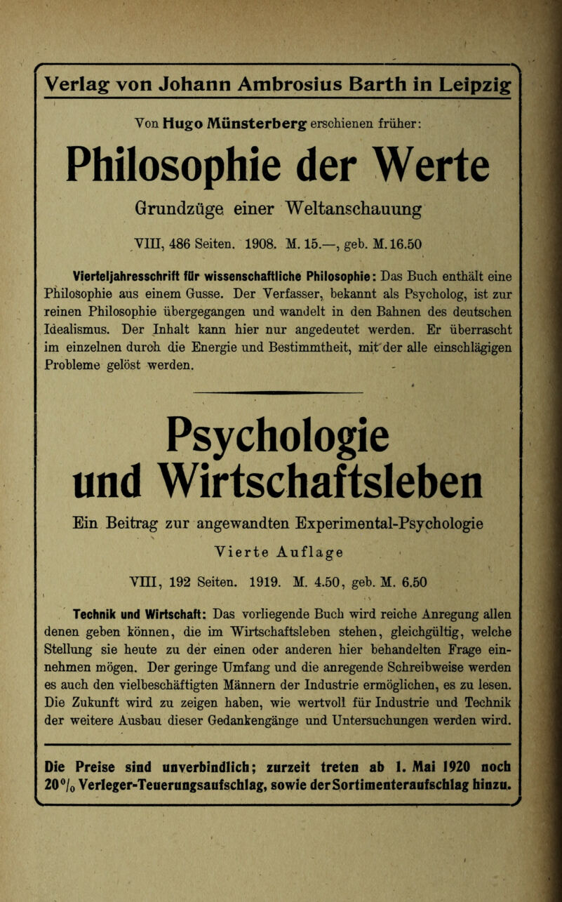 -- Verlag von Johann Ambrosius Barth in Leipzig Von Hugo Münsterberg erschienen früher: Philosophie der Werte Grundzüge einer Weltanschauung VIII, 486 Seiten. 1908. M. 15.—, geh. M. 16.50 Vierteljahresschrift für wissenschaftliche Philosophie: Das Buch enthält eine Philosophie aus einem Gusse. Der Verfasser, bekannt als Psycholog, ist zur reinen Philosophie übergegangen und wandelt in den Bahnen des deutschen Idealismus. Der Inhalt kann hier nur angedeutet werden. Er überrascht im einzelnen durch die Energie und Bestimmtheit, mit der alle einschlägigen Probleme gelöst werden. Psychologie und Wirtschaftsleben Ein Beitrag zur angewandten Experimental-Psychologie Vierte Auflage Vm, 192 Seiten. 1919. M. 4.50, geb. M. 6.50 Technik und Wirtschaft: Das vorliegende Buch wird reiche Anregung allen denen geben können, die im Wirtschaftsleben stehen, gleichgültig, welche Stellung sie heute zu der einen oder anderen hier behandelten Frage ein¬ nehmen mögen. Der geringe Umfang und die anregende Schreibweise werden es auch den vielbeschäftigten Männern der Industrie ermöglichen, es zu lesen. Die Zukunft wird zu zeigen haben, wie wertvoll für Industrie und Technik der weitere Ausbau dieser Gedankengänge und Untersuchungen werden wird. Die Preise sind unverbindlich; zurzeit treten ab 1. Mai 1920 noch 20°/o Verleger-Teuerungsaufschlag, sowie derSortimenteraufschlag hinzu. V-1--