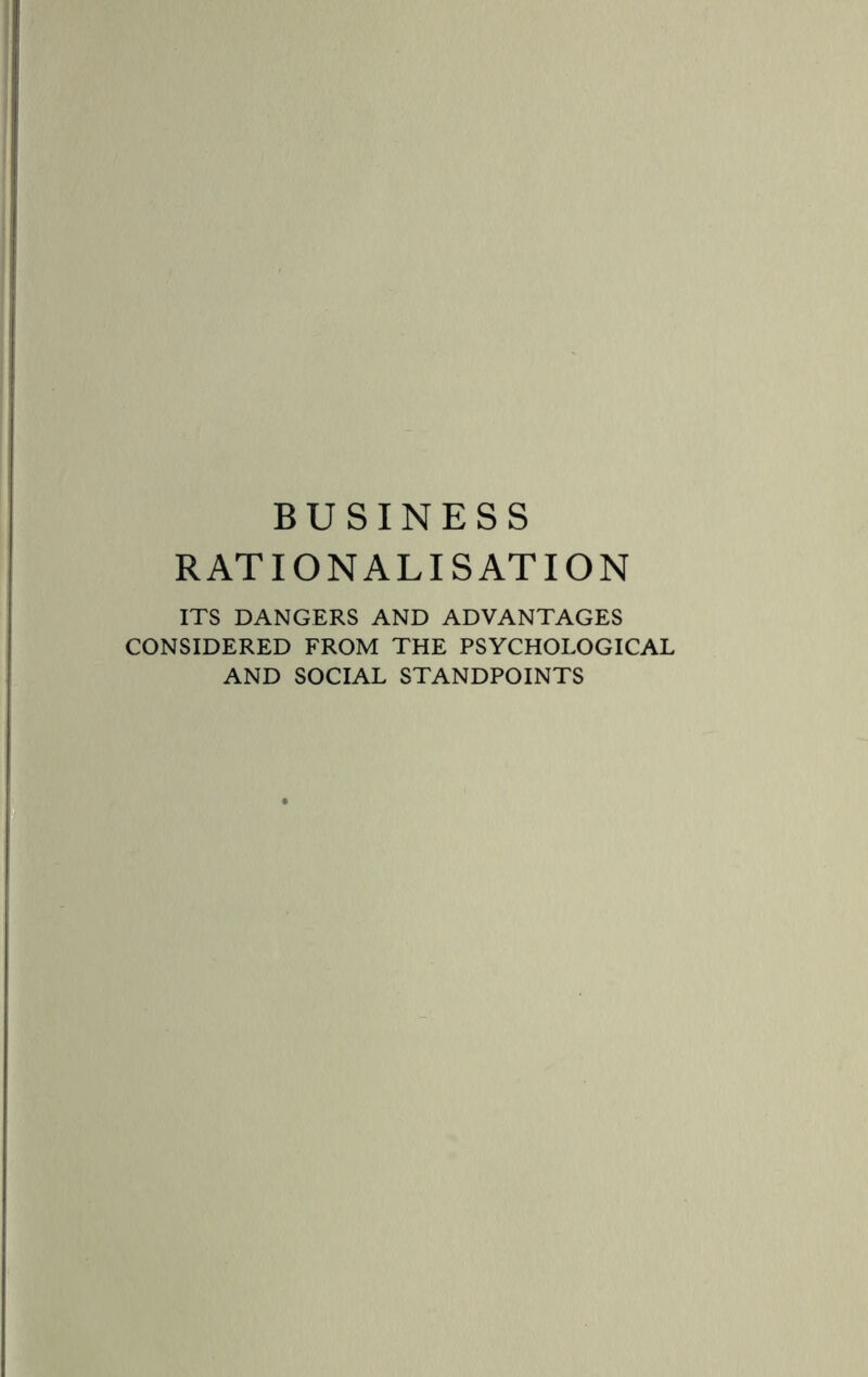 BUSINESS RATIONALISATION ITS DANGERS AND ADVANTAGES CONSIDERED FROM THE PSYCHOLOGICAL AND SOCIAL STANDPOINTS