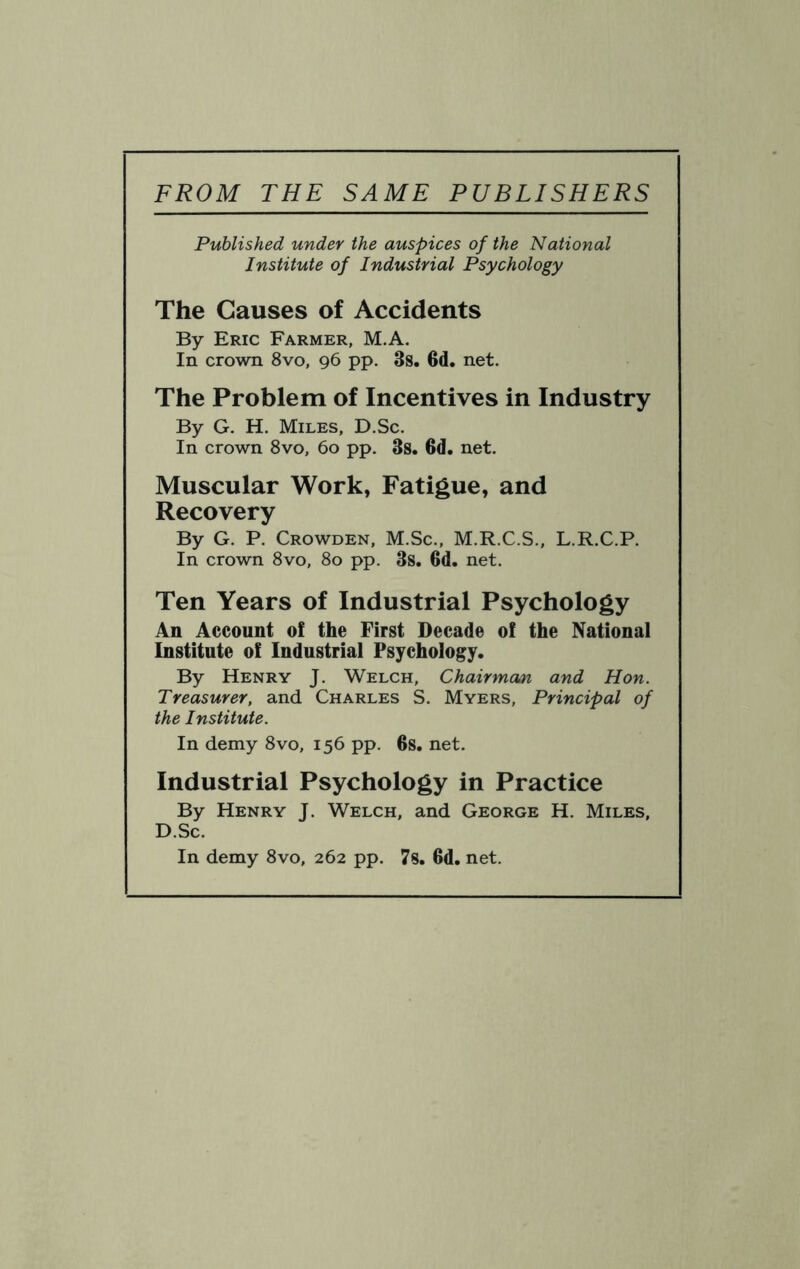 FROM THE SAME PUBLISHERS Published under the auspices of the National Institute of Industrial Psychology The Causes of Accidents By Eric Farmer, M.A. In crown 8vo, 96 pp. 3s. 6d. net. The Problem of Incentives in Industry By G. H. Miles, D.Sc. In crown 8vo, 60 pp. 3s. 6d. net. Muscular Work, Fatigue, and Recovery By G. P. Crowden, M.Sc., M.R.C.S., L.R.C.P. In crown 8vo, 80 pp. 3s. 6d. net. Ten Years of Industrial Psychology An Account of the First Decade of the National Institute of Industrial Psychology. By Henry J. Welch, Chairmaai and Hon. Treasurer, and Charles S. Myers, Principal of the Institute. In demy 8vo, 156 pp. 6s. net. Industrial Psychology in Practice By Henry J. Welch, and George H. Miles, D.Sc. In demy 8vo, 262 pp. 7s. 6d. net.