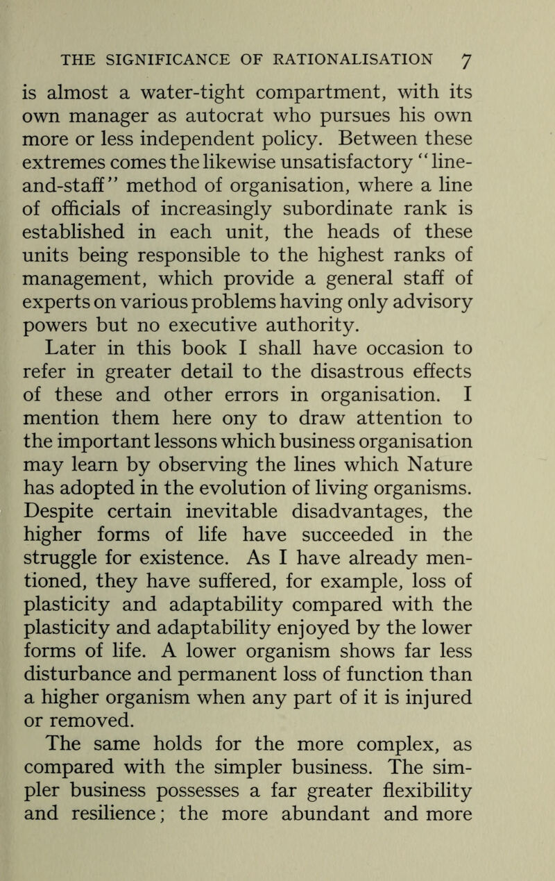 is almost a water-tight compartment, with its own manager as autocrat who pursues his own more or less independent policy. Between these extremes comes the likewise unsatisfactory “ line- and-staff ” method of organisation, where a line of officials of increasingly subordinate rank is established in each unit, the heads of these units being responsible to the highest ranks of management, which provide a general staff of experts on various problems having only advisory powers but no executive authority. Later in this book I shall have occasion to refer in greater detail to the disastrous effects of these and other errors in organisation. I mention them here ony to draw attention to the important lessons which business organisation may learn by observing the lines which Nature has adopted in the evolution of living organisms. Despite certain inevitable disadvantages, the higher forms of life have succeeded in the struggle for existence. As I have already men¬ tioned, they have suffered, for example, loss of plasticity and adaptability compared with the plasticity and adaptability enjoyed by the lower forms of life. A lower organism shows far less disturbance and permanent loss of function than a higher organism when any part of it is injured or removed. The same holds for the more complex, as compared with the simpler business. The sim¬ pler business possesses a far greater flexibility and resilience; the more abundant and more