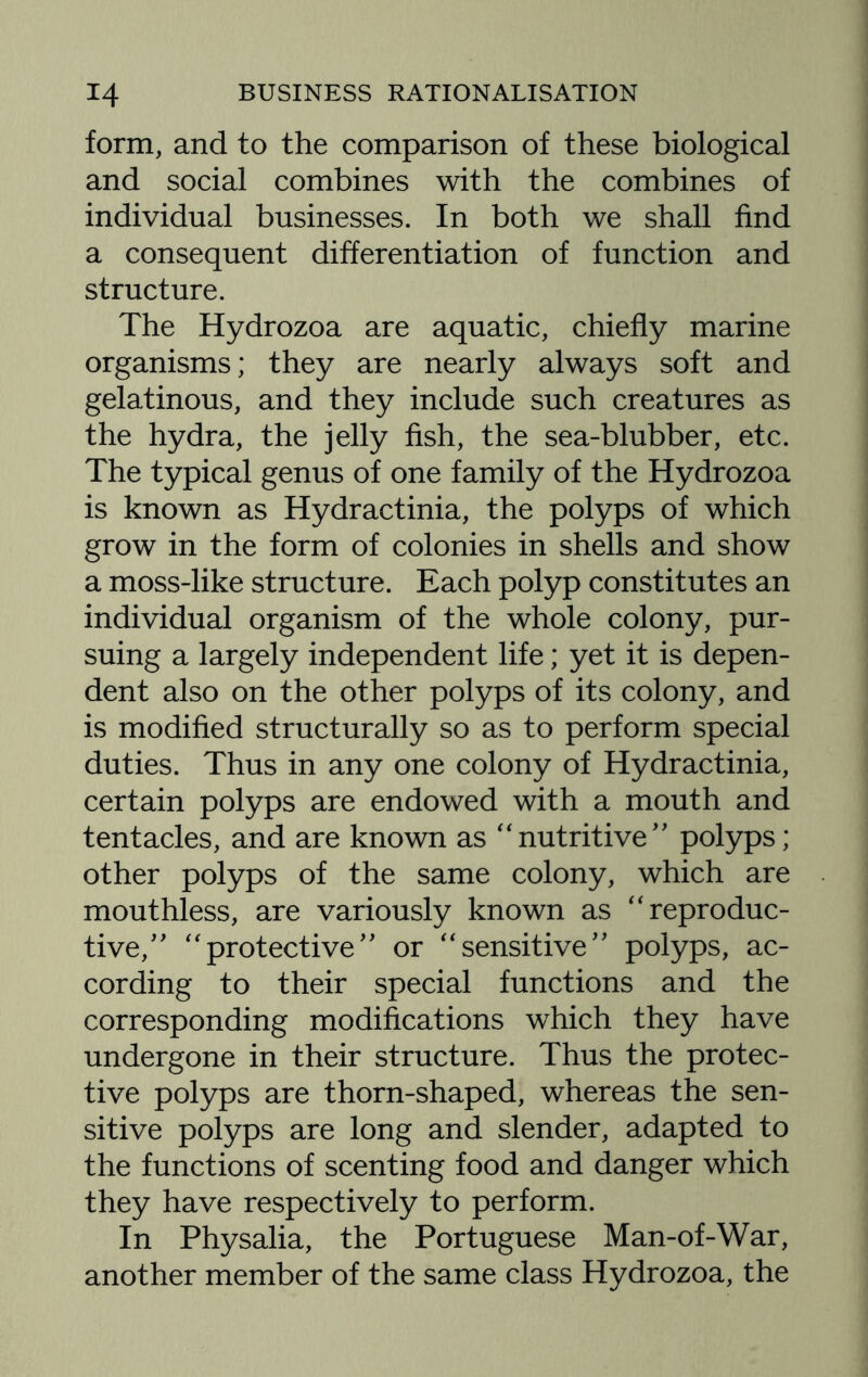 form, and to the comparison of these biological and social combines with the combines of individual businesses. In both we shall find a consequent differentiation of function and structure. The Hydrozoa are aquatic, chiefly marine organisms; they are nearly always soft and gelatinous, and they include such creatures as the hydra, the jelly fish, the sea-blubber, etc. The typical genus of one family of the Hydrozoa is known as Hydractinia, the polyps of which grow in the form of colonies in shells and show a moss-like structure. Each polyp constitutes an individual organism of the whole colony, pur¬ suing a largely independent life; yet it is depen¬ dent also on the other polyps of its colony, and is modified structurally so as to perform special duties. Thus in any one colony of Hydractinia, certain polyps are endowed with a mouth and tentacles, and are known as “nutritive” polyps; other polyps of the same colony, which are mouthless, are variously known as “reproduc¬ tive,” “protective” or “sensitive” polyps, ac¬ cording to their special functions and the corresponding modifications which they have undergone in their structure. Thus the protec¬ tive polyps are thorn-shaped, whereas the sen¬ sitive polyps are long and slender, adapted to the functions of scenting food and danger which they have respectively to perform. In Physalia, the Portuguese Man-of-War, another member of the same class Hydrozoa, the