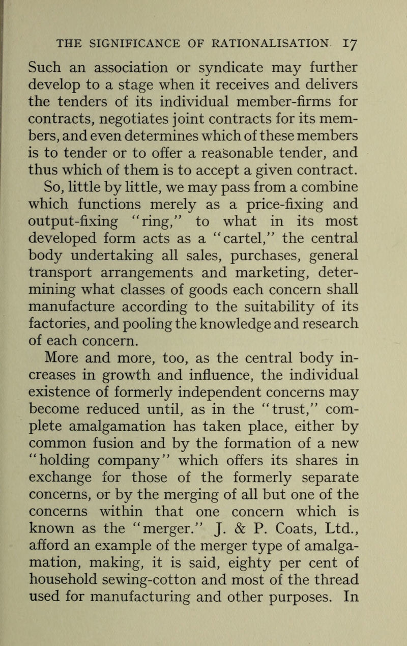 Such an association or syndicate may further develop to a stage when it receives and delivers the tenders of its individual member-firms for contracts, negotiates joint contracts for its mem¬ bers, and even determines which of these members is to tender or to offer a reasonable tender, and thus which of them is to accept a given contract. So, little by little, we may pass from a combine which functions merely as a price-fixing and output-fixing “ring,” to what in its most developed form acts as a “cartel,” the central body undertaking all sales, purchases, general transport arrangements and marketing, deter¬ mining what classes of goods each concern shall manufacture according to the suitability of its factories, and pooling the knowledge and research of each concern. More and more, too, as the central body in¬ creases in growth and influence, the individual existence of formerly independent concerns may become reduced until, as in the “trust,” com¬ plete amalgamation has taken place, either by common fusion and by the formation of a new “holding company” which offers its shares in exchange for those of the formerly separate concerns, or by the merging of all but one of the concerns within that one concern which is known as the “merger.” J. & P. Coats, Ltd., afford an example of the merger type of amalga¬ mation, making, it is said, eighty per cent of household sewing-cotton and most of the thread used for manufacturing and other purposes. In