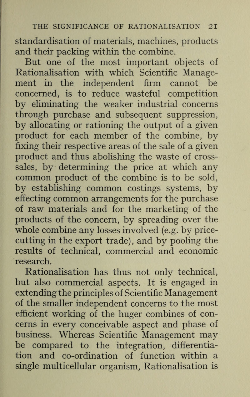 standardisation of materials, machines, products and their packing within the combine. But one of the most important objects of Rationalisation with which Scientific Manage¬ ment in the independent firm cannot be concerned, is to reduce wasteful competition by eliminating the weaker industrial concerns through purchase and subsequent suppression, by allocating or rationing the output of a given product for each member of the combine, by fixing their respective areas of the sale of a given product and thus abolishing the waste of cross¬ sales, by determining the price at which any common product of the combine is to be sold, by establishing common costings systems, by effecting common arrangements for the purchase of raw materials and for the marketing of the products of the concern, by spreading over the whole combine any losses involved (e.g. by price- cutting in the export trade), and by pooling the results of technical, commercial and economic research. Rationalisation has thus not only technical, but also commercial aspects. It is engaged in extending the principles of Scientific Management of the smaller independent concerns to the most efficient working of the huger combines of con¬ cerns in every conceivable aspect and phase of business. Whereas Scientific Management may be compared to the integration, differentia¬ tion and co-ordination of function within a single multicellular organism, Rationalisation is