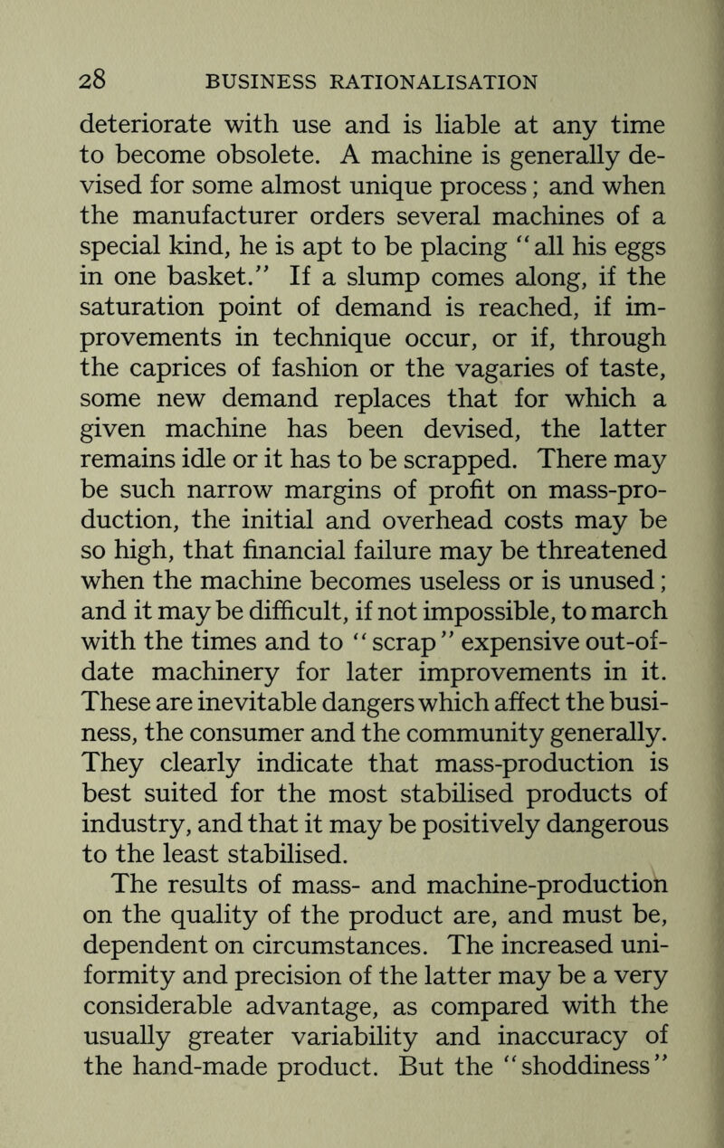 deteriorate with use and is liable at any time to become obsolete. A machine is generally de¬ vised for some almost unique process; and when the manufacturer orders several machines of a special kind, he is apt to be placing “ all his eggs in one basket.” If a slump comes along, if the saturation point of demand is reached, if im¬ provements in technique occur, or if, through the caprices of fashion or the vagaries of taste, some new demand replaces that for which a given machine has been devised, the latter remains idle or it has to be scrapped. There may be such narrow margins of profit on mass-pro¬ duction, the initial and overhead costs may be so high, that financial failure may be threatened when the machine becomes useless or is unused; and it maybe difficult, if not impossible, to march with the times and to “ scrap ” expensive out-of- date machinery for later improvements in it. These are inevitable dangers which affect the busi¬ ness, the consumer and the community generally. They clearly indicate that mass-production is best suited for the most stabilised products of industry, and that it may be positively dangerous to the least stabilised. The results of mass- and machine-production on the quality of the product are, and must be, dependent on circumstances. The increased uni¬ formity and precision of the latter may be a very considerable advantage, as compared with the usually greater variability and inaccuracy of the hand-made product. But the “shoddiness”