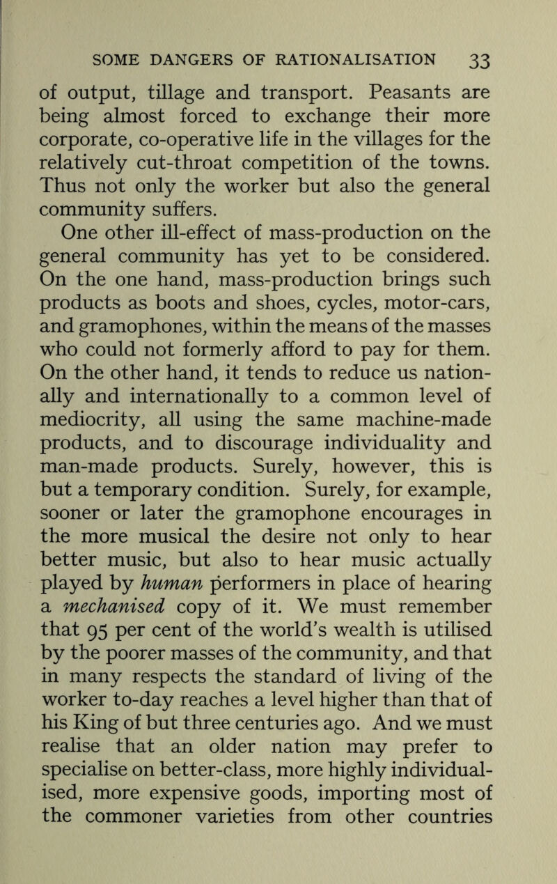 of output, tillage and transport. Peasants are being almost forced to exchange their more corporate, co-operative life in the villages for the relatively cut-throat competition of the towns. Thus not only the worker but also the general community suffers. One other ill-effect of mass-production on the general community has yet to be considered. On the one hand, mass-production brings such products as boots and shoes, cycles, motor-cars, and gramophones, within the means of the masses who could not formerly afford to pay for them. On the other hand, it tends to reduce us nation¬ ally and internationally to a common level of mediocrity, all using the same machine-made products, and to discourage individuality and man-made products. Surely, however, this is but a temporary condition. Surely, for example, sooner or later the gramophone encourages in the more musical the desire not only to hear better music, but also to hear music actually played by human performers in place of hearing a mechanised copy of it. We must remember that 95 per cent of the world’s wealth is utilised by the poorer masses of the community, and that in many respects the standard of living of the worker to-day reaches a level higher than that of his King of but three centuries ago. And we must realise that an older nation may prefer to specialise on better-class, more highly individual¬ ised, more expensive goods, importing most of the commoner varieties from other countries