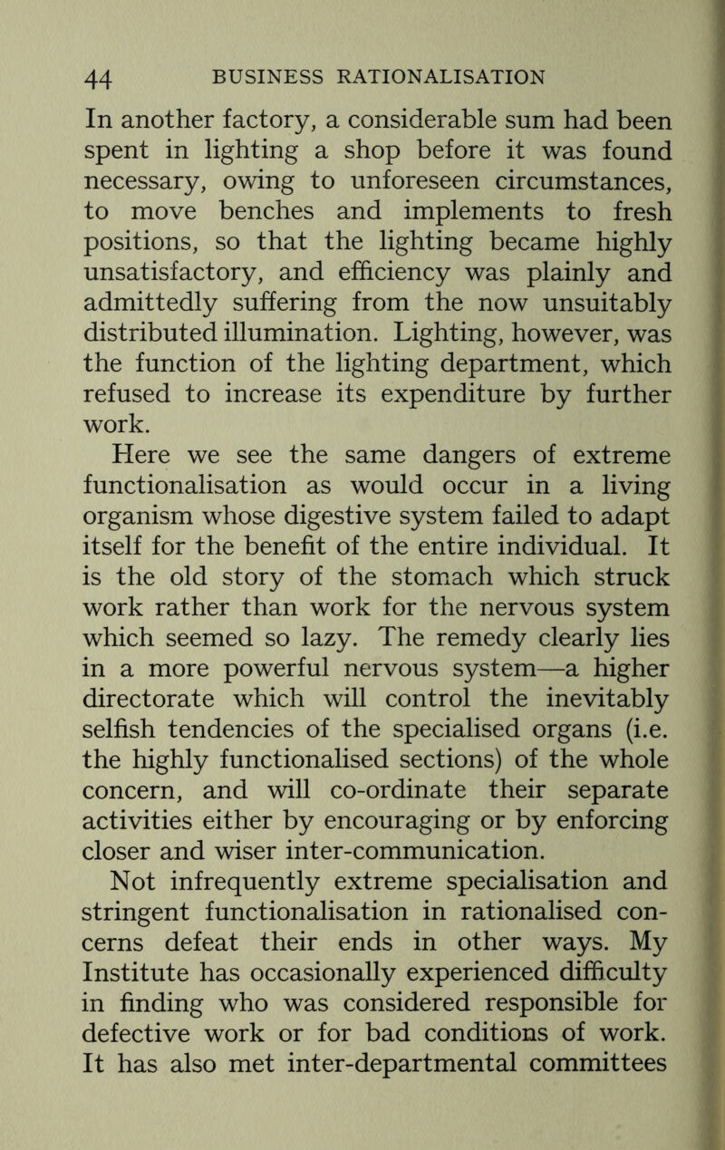 In another factory, a considerable sum had been spent in lighting a shop before it was found necessary, owing to unforeseen circumstances, to move benches and implements to fresh positions, so that the lighting became highly unsatisfactory, and efficiency was plainly and admittedly suffering from the now unsuitably distributed illumination. Lighting, however, was the function of the lighting department, which refused to increase its expenditure by further work. Here we see the same dangers of extreme functionalisation as would occur in a living organism whose digestive system failed to adapt itself for the benefit of the entire individual. It is the old story of the stomach which struck work rather than work for the nervous system which seemed so lazy. The remedy clearly lies in a more powerful nervous system—a higher directorate which will control the inevitably selfish tendencies of the specialised organs (i.e. the highly functionalised sections) of the whole concern, and will co-ordinate their separate activities either by encouraging or by enforcing closer and wiser inter-communication. Not infrequently extreme specialisation and stringent functionalisation in rationalised con¬ cerns defeat their ends in other ways. My Institute has occasionally experienced difficulty in finding who was considered responsible for defective work or for bad conditions of work. It has also met inter-departmental committees