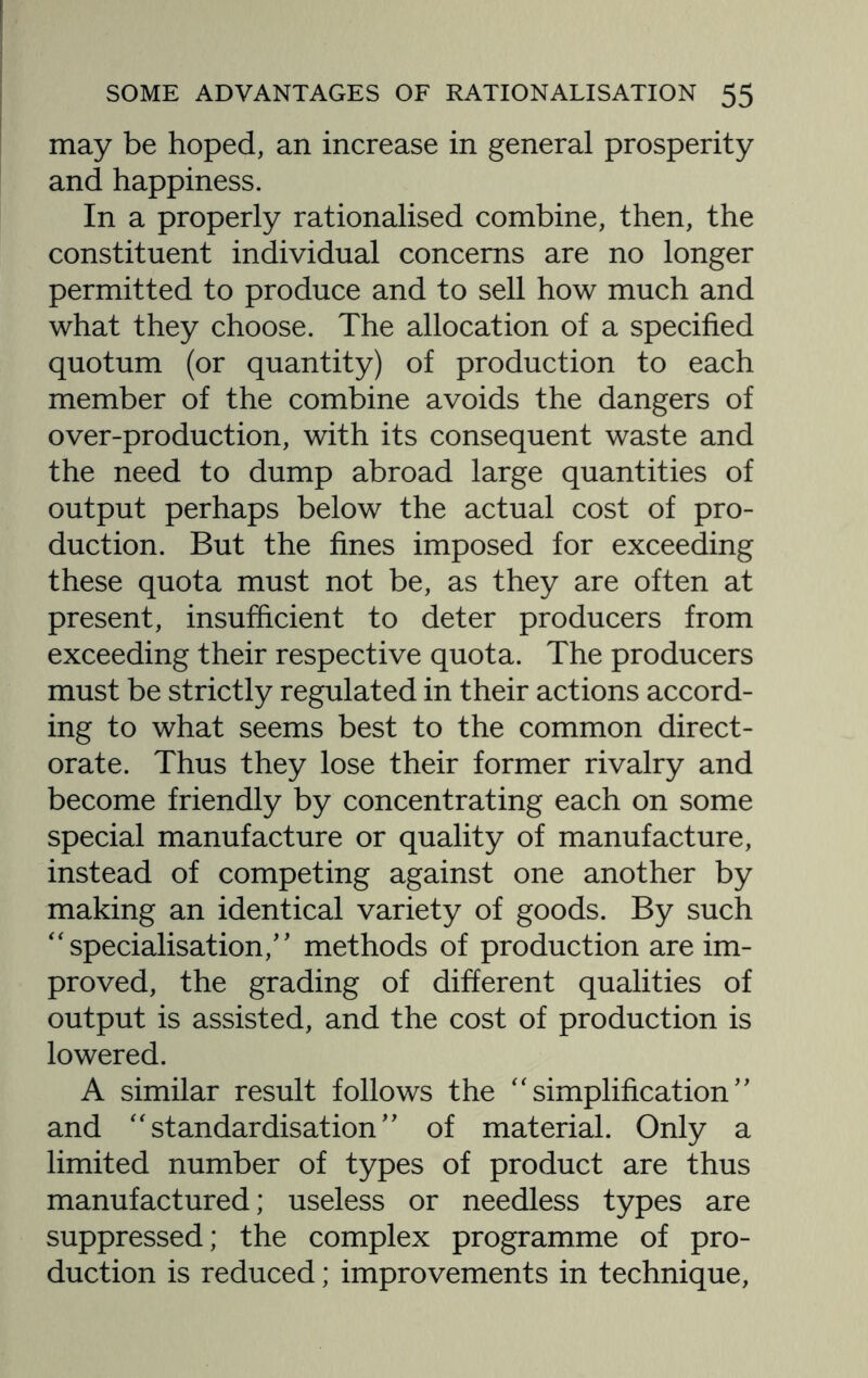 may be hoped, an increase in general prosperity and happiness. In a properly rationalised combine, then, the constituent individual concerns are no longer permitted to produce and to sell how much and what they choose. The allocation of a specified quotum (or quantity) of production to each member of the combine avoids the dangers of over-production, with its consequent waste and the need to dump abroad large quantities of output perhaps below the actual cost of pro¬ duction. But the fines imposed for exceeding these quota must not be, as they are often at present, insufficient to deter producers from exceeding their respective quota. The producers must be strictly regulated in their actions accord¬ ing to what seems best to the common direct¬ orate. Thus they lose their former rivalry and become friendly by concentrating each on some special manufacture or quality of manufacture, instead of competing against one another by making an identical variety of goods. By such “ specialisation/' methods of production are im¬ proved, the grading of different qualities of output is assisted, and the cost of production is lowered. A similar result follows the “simplification” and “standardisation” of material. Only a limited number of types of product are thus manufactured; useless or needless types are suppressed; the complex programme of pro¬ duction is reduced; improvements in technique,