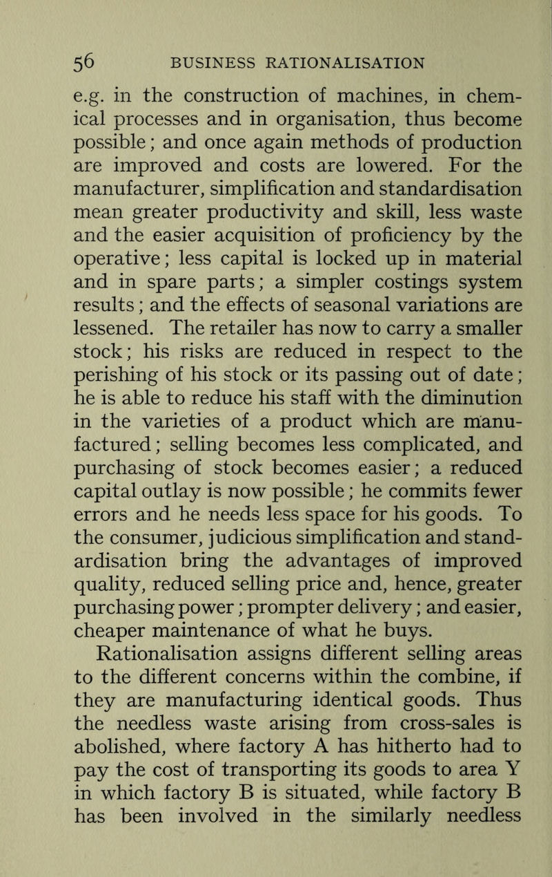 e.g. in the construction of machines, in chem¬ ical processes and in organisation, thus become possible; and once again methods of production are improved and costs are lowered. For the manufacturer, simplification and standardisation mean greater productivity and skill, less waste and the easier acquisition of proficiency by the operative; less capital is locked up in material and in spare parts; a simpler costings system results; and the effects of seasonal variations are lessened. The retailer has now to carry a smaller stock; his risks are reduced in respect to the perishing of his stock or its passing out of date; he is able to reduce his staff with the diminution in the varieties of a product which are manu¬ factured ; selling becomes less complicated, and purchasing of stock becomes easier; a reduced capital outlay is now possible; he commits fewer errors and he needs less space for his goods. To the consumer, judicious simplification and stand¬ ardisation bring the advantages of improved quality, reduced selling price and, hence, greater purchasing power; prompter delivery; and easier, cheaper maintenance of what he buys. Rationalisation assigns different selling areas to the different concerns within the combine, if they are manufacturing identical goods. Thus the needless waste arising from cross-sales is abolished, where factory A has hitherto had to pay the cost of transporting its goods to area Y in which factory B is situated, while factory B has been involved in the similarly needless