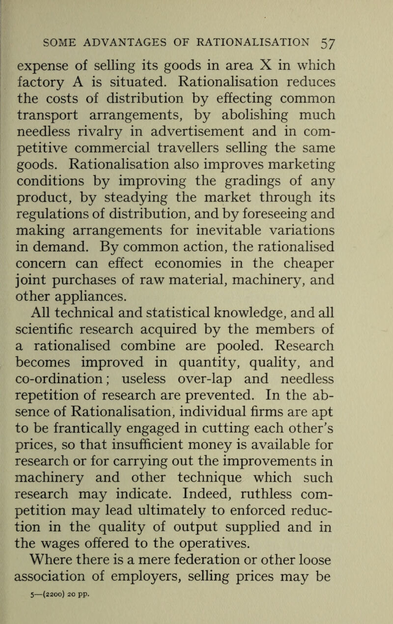expense of selling its goods in area X in which factory A is situated. Rationalisation reduces the costs of distribution by effecting common transport arrangements, by abolishing much needless rivalry in advertisement and in com¬ petitive commercial travellers selling the same goods. Rationalisation also improves marketing conditions by improving the gradings of any product, by steadying the market through its regulations of distribution, and by foreseeing and making arrangements for inevitable variations in demand. By common action, the rationalised concern can effect economies in the cheaper joint purchases of raw material, machinery, and other appliances. All technical and statistical knowledge, and all scientific research acquired by the members of a rationalised combine are pooled. Research becomes improved in quantity, quality, and co-ordination; useless over-lap and needless repetition of research are prevented. In the ab¬ sence of Rationalisation, individual firms are apt to be frantically engaged in cutting each other's prices, so that insufficient money is available for research or for carrying out the improvements in machinery and other technique which such research may indicate. Indeed, ruthless com¬ petition may lead ultimately to enforced reduc¬ tion in the quality of output supplied and in the wages offered to the operatives. Where there is a mere federation or other loose association of employers, selling prices may be 5—(2200) 20 pp.