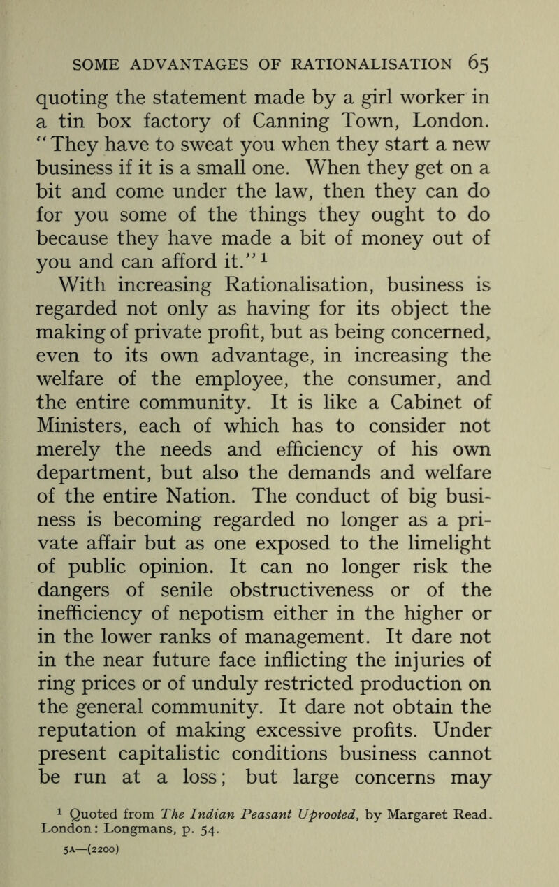 quoting the statement made by a girl worker in a tin box factory of Canning Town, London. “ They have to sweat you when they start a new business if it is a small one. When they get on a bit and come under the law, then they can do for you some of the things they ought to do because they have made a bit of money out of you and can afford it.”1 With increasing Rationalisation, business is regarded not only as having for its object the making of private profit, but as being concerned, even to its own advantage, in increasing the welfare of the employee, the consumer, and the entire community. It is like a Cabinet of Ministers, each of which has to consider not merely the needs and efficiency of his own department, but also the demands and welfare of the entire Nation. The conduct of big busi¬ ness is becoming regarded no longer as a pri¬ vate affair but as one exposed to the limelight of public opinion. It can no longer risk the dangers of senile obstructiveness or of the inefficiency of nepotism either in the higher or in the lower ranks of management. It dare not in the near future face inflicting the injuries of ring prices or of unduly restricted production on the general community. It dare not obtain the reputation of making excessive profits. Under present capitalistic conditions business cannot be run at a loss; but large concerns may 1 Quoted from The Indian Peasant Uprooted, by Margaret Read. London: Longmans, p. 54. 5A—(2200)