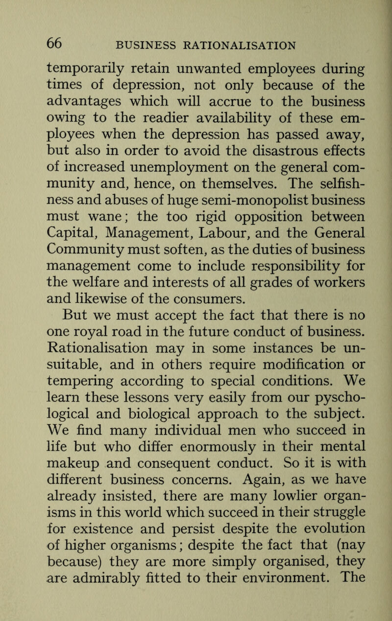 temporarily retain unwanted employees during times of depression, not only because of the advantages which will accrue to the business owing to the readier availability of these em¬ ployees when the depression has passed away, but also in order to avoid the disastrous effects of increased unemployment on the general com¬ munity and, hence, on themselves. The selfish¬ ness and abuses of huge semi-monopolist business must wane; the too rigid opposition between Capital, Management, Labour, and the General Community must soften, as the duties of business management come to include responsibility for the welfare and interests of all grades of workers and likewise of the consumers. But we must accept the fact that there is no one royal road in the future conduct of business. Rationalisation may in some instances be un¬ suitable, and in others require modification or tempering according to special conditions. We learn these lessons very easily from our pyscho- logical and biological approach to the subject. We find many individual men who succeed in life but who differ enormously in their mental makeup and consequent conduct. So it is with different business concerns. Again, as we have already insisted, there are many lowlier organ¬ isms in this world which succeed in their struggle for existence and persist despite the evolution of higher organisms; despite the fact that (nay because) they are more simply organised, they are admirably fitted to their environment. The