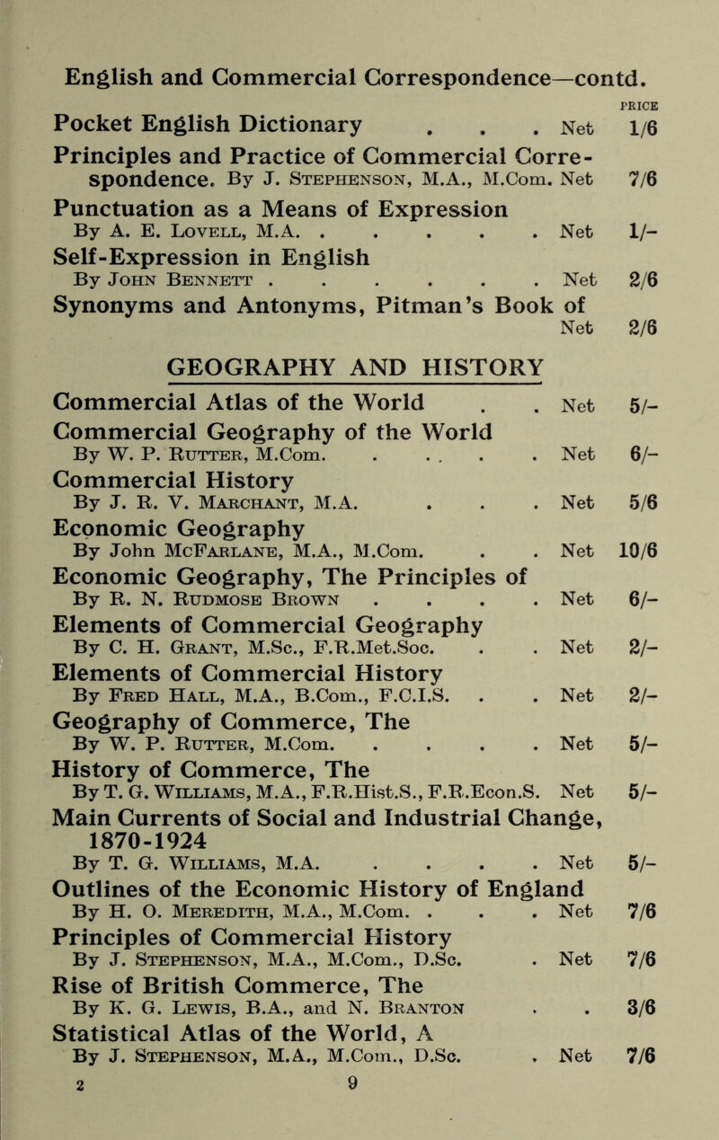 English and Commercial Correspondence—contd. PRICE Pocket English Dictionary . . . Net 1/6 Principles and Practice of Commercial Corre¬ spondence. By J. Stephenson, M.A., M.Com. Net 7/6 Punctuation as a Means of Expression By A. E. Lovell, M.A. ..... Net 1/- Self-Expression in English By John Bennett ...... Net 2/6 Synonyms and Antonyms, Pitman’s Book of Net 2/6 GEOGRAPHY AND HISTORY Commercial Atlas of the World . . Net Commercial Geography of the World By W. P. Rutter, M.Com. . ... . Net Commercial History By J. R. Y. Marchant, M.A. . . . Net Economic Geography By John McFarlane, M.A., M.Com. . . Net Economic Geography, The Principles of By R. N. Rudmose Brown .... Net Elements of Commercial Geography By C. H. Grant, M.Sc., F.R.Met.Soc. . . Net Elements of Commercial History By Fred Hall, M.A., B.Com., F.C.I.S. . . Net Geography of Commerce, The By W. P. Rutter, M.Com. .... Net History of Commerce, The By T. G. Williams, M.A., F.R.Hist.S., F.R.Econ.S. Net Main Currents of Social and Industrial Change, 1870-1924 By T. G. Williams, M.A. .... Net Outlines of the Economic History of England By H. O. Meredith, M.A., M.Com. . . . Net Principles of Commercial History By J. Stephenson, M.A., M.Com., D.Sc. . Net Rise of British Commerce, The By K. G. Lewis, B.A., and N. Branton Statistical Atlas of the World, A By J. Stephenson, M.A., M.Com., D.Sc. . Net 9 5/- 6/- 5/6 10/6 6/- 21- 2 h 5/- 5/- 5/- 7/6 7/6 3/6 7/6 2