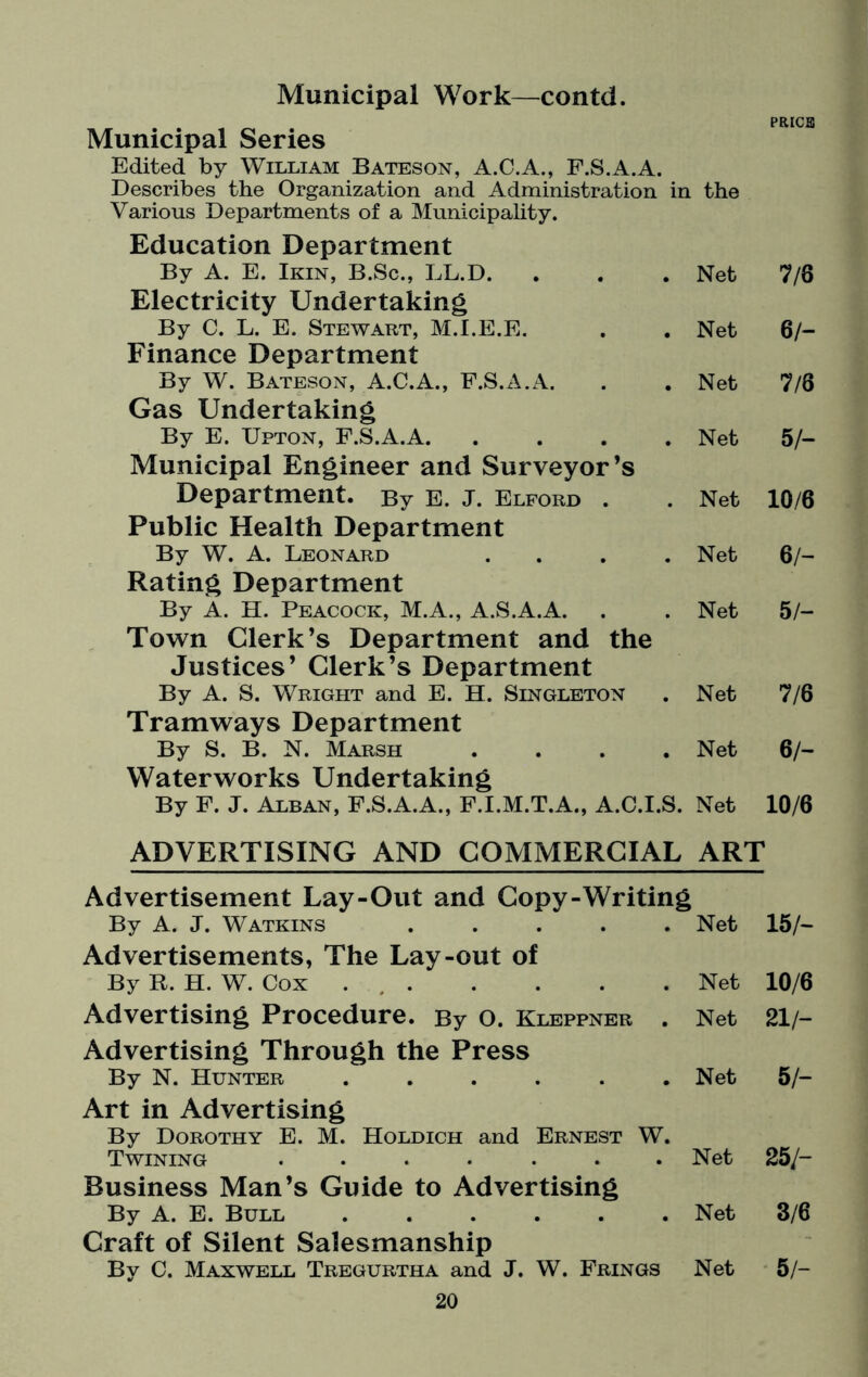 Municipal Work—contd. Municipal Series Edited by William Bateson, A.C.A., F.S.A.A. Describes the Organization and Administration in the PRIGS Various Departments of a Municipality. Education Department By A. E. Ikin, B.Sc., LL.D. . Net 7/8 Electricity Undertaking By C. L. E. Stewart, M.I.E.E. Net 6/- Finance Department By W. Bateson, A.C.A., F.S.A.A. Net 7/6 Gas Undertaking By E. Upton, F.S.A.A. .... Net 5/- Municipal Engineer and Surveyor’s Department. By E. J. Elford . Net 10/6 Public Health Department By W. A. Leonard .... Net 6/- Rating Department By A. H. Peacock, M.A., A.S.A.A. Net 5/- Town Clerk’s Department and the Justices’ Clerk’s Department By A. S. Wright and E. H. Singleton Net 7/6 Tramways Department By S. B. N. Marsh .... Net 6/- Waterworks Undertaking By F. J. Alban, F.S.A.A., F.I.M.T.A., A.C.I.S. Net 10/6 ADVERTISING AND COMMERCIAL ART Advertisement Lay-Out and Copy-Writing By A. J. Watkins ..... Net 15/- Advertisements, The Lay-out of By R. H. W. Cox ..Net 10/6 Advertising Procedure. By O. Kleppner . Net 21/— Advertising Through the Press By N. Hunter ...... Net 5/- Art in Advertising By Dorothy E. M. Holdich and Ernest W. Twining ....... Net 25/- Business Man’s Guide to Advertising By A. E. Bull ...... Net 3/6 Craft of Silent Salesmanship By C. Maxwell Tregurtha and J. W. Frings Net 5/-