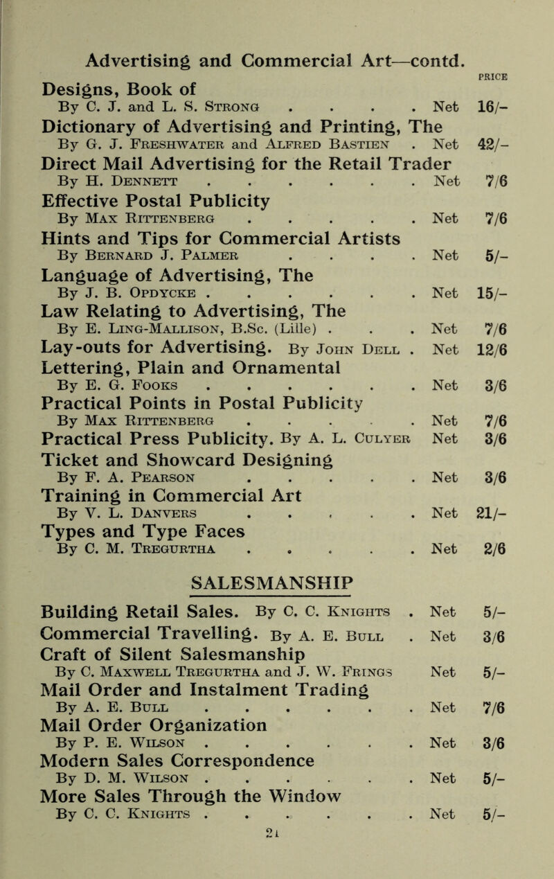 Advertising and Commercial Art—contd. PRICE Designs, Book of By C. J. and L. S. Strong .... Net 16/- Dictionary of Advertising and Printing, The By G. J. Freshwater and Alfred Bastien . Net 42/- Direct Mail Advertising for the Retail Trader By H. Dennett ...... Net 7/6 Effective Postal Publicity By Max Rittenberg ..... Net 7/6 Hints and Tips for Commercial Artists By Bernard J. Palmer .... Net 5/- Language of Advertising, The By J. B. Opdycke ...... Net 15/- Law Relating to Advertising, The By E. Ling-Mallison, B.Sc. (Lille) . Net 7/6 Lay-outs for Advertising. By John Dell . Net 12/6 Lettering, Plain and Ornamental By E. G. Fooks ...... Net 3/6 Practical Points in Postal Publicity By Max Rittenberg .... Net 7/6 Practical Press Publicity. By A. L. Culyer Net 3/6 Ticket and Showcard Designing By F. A. Pearson ..... Net 3/6 Training in Commercial Art By V. L. Danvers ..... Net 21/- Types and Type Faces By C. M. Tregurtha ..... Net 2/6 SALESMANSHIP Building Retail Sales. By C. C. Knights . Net 5/- Commercial Travelling. By A. E. Bull Net 3/6 Craft of Silent Salesmanship By C. Maxwell Tregurtha and J. W. Frings Net 5/- Mail Order and Instalment Trading By A. E. Bull ...... Net 7/6 Mail Order Organization By P. E. Wilson ...... Net 3/6 Modern Sales Correspondence By D. M. Wilson ...... Net 5/- More Sales Through the Window By C. C. Knights . 2i Net 5/-