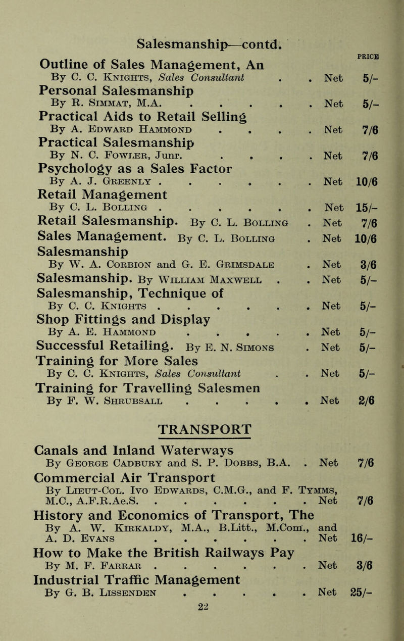 Salesmanship—contd Outline of Sales Management, An By C. C. Knights, Sales Consultant Net PRICE 5/- Personal Salesmanship By R. Simmat, M.A. .... Net 5 /- Practical Aids to Retail Selling By A. Edward Hammond Net 7/6 Practical Salesmanship By N. C. FowiiER, Junr. Net 7/6 Psychology as a Sales Factor By A. J. Greenly ..... Net 10/6 Retail Management By C. L. Bolling ..... Net 15/- Retail Salesmanship. By C. L. Bolling # Net 7/6 Sales Management. By c. L. Bolling Net 10/6 Salesmanship By W. A. Corbion and G. E. Grimsdale Net 3/6 Salesmanship. By William Maxwell Net 5/- Salesmanship, Technique of By C. C. Knights ..... Net 5/- Shop Fittings and Display By A. E. Hammond .... Net 5/- Successful Retailing. By E. N. Simons # Net 5 h Training for More Sales By 0. C. Knights, Sales Consultant Net 5/- Training for Travelling Salesmen By F. W. Shrubs all .... • Net 2/6 TRANSPORT Canals and Inland Waterways By George Cadbury and S. P. Dobbs, B.A. Net 7/6 Commercial Air Transport By Lieut-Col. Iyo Edwards, C.M.G., and F. M.C., A.F.R.Ae.S. Tymms, . Net 7/6 History and Economics of Transport, The By A. W. Kirkaldy, M.A., B.Litt., M.Com., A. D. Evans ...... and Net 16/- How to Make the British Railways Pay By M. F. Farrar ..... Net 3/6 Industrial Traffic Management By G. B. Lissenden .... . Net 25/-