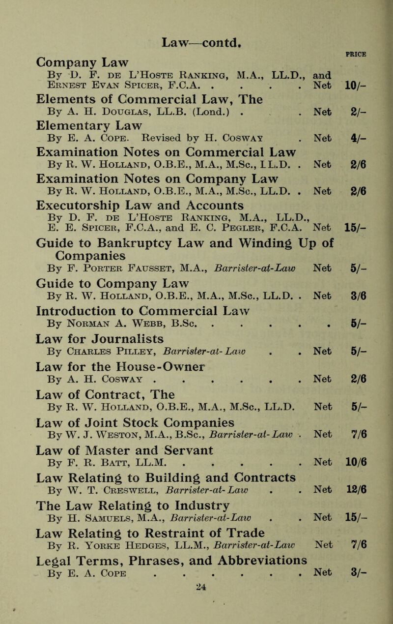 Company Law By I). F. de L’Hoste Ranking, M.A., LL.D., and PRICE Ernest Evan Spicer, F.C.A. .... Net 10/- Elements of Commercial Law, The By A. H. Douglas, LL.B. (Lond.) . Net 2/- Elementary Law By E. A. Cope. Revised by H. Cosway Net 4/- Examination Notes on Commercial Law By R. W. Holland, O.B.E., M.A., M.Sc., LL.D. . Net 2/6 Examination Notes on Company Law By R. W. Holland, O.B.E., M.A., M.Sc., LL.D. . Net 2/6 Executorship Law and Accounts By D. F. de L’Hoste Ranking, M.A., LL.D., E. E. Spicer, F.C.A., and E. C. Pegler, F.C.A. Net 15/- Guide to Bankruptcy Law and Winding Up of Companies By F. Porter Fausset, M.A., Barrister-at-Law Net 5 /- Guide to Company Law By R. W. Holland, O.B.E., M.A., M.Sc., LL.D. . Net 3/6 Introduction to Commercial Law By Norman A. Webb, B.Sc. .... • 5/- Law for Journalists By Charles Pilley, Barrister-at- Law Net 5/- Law for the House-Owner By A. H. Cosway ...... Net 2/6 Law of Contract, The By R. W. Holland, O.B.E., M.A., M.Sc., LL.D. Net 5/- Law of Joint Stock Companies By W. J. Weston, M.A., B.Sc., Barrister-at-Law . Net 7/6 Law of Master and Servant By F. R. Batt, LL.M. Net 10/6 Law Relating to Building and Contracts By W. T. Creswell, Barrister-at-Law Net 12/6 The Law Relating to Industry By H. Samuels, M.A., Barrister-at-Law Net 15/- Law Relating to Restraint of Trade By R. Yorke Hedges, LL.M., Barrister-at-Law Net 7/6 Legal Terms, Phrases, and Abbreviations By E. A. Cope ...... Net 3/-