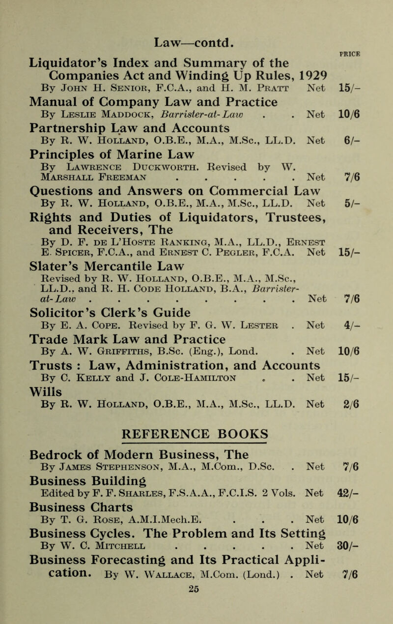 Liquidator’s Index and Summary of the Companies Act and Winding Up Rules, 1929 By John H. Senior, F.C.A., and H. M. Pratt Net Manual of Company Law and Practice By Leslie Maddock, Barrister-at-Law . . Net Partnership Law and Accounts By R. W. Holland, O.B.E., M.A., M.Sc., LL.D. Net Principles of Marine Law By Lawrence Duckworth. Revised by W. Marshall Freeman ..... Net Questions and Answers on Commercial Law By R. W. Holland, O.B.E., M.A., M.Sc., LL.D. Net Rights and Duties of Liquidators, Trustees, and Receivers, The By D. F. de L’Hoste Ranking, M.A., LL.D., Ernest E. Spicer, F.C.A., and Ernest C. Pegler, F.C.A. Net Slater’s Mercantile Law Revised by R. W. Holland, O.B.E., M.A., M.Sc., LL.D., and R. H. Code Holland, B.A., Barrister- at-Law ........ Net Solicitor’s Clerk’s Guide By E. A. Cope. Revised by F. G. W. Lester . Net Trade Mark Law and Practice By A. W. Griffiths, B.Sc. (Eng.), Lond. . Net Trusts : Law, Administration, and Accounts By C. Kelly and J. Cole-Hamilton . . Net Wills By R. W. Holland, O.B.E., M.A., M.Sc., LL.D. Net REFERENCE BOOKS Bedrock of Modern Business, The By James Stephenson, M.A., M.Com., D.Sc. . Net Business Building Edited by F. F. Sharles, F.S.A.A., F.C.I.S. 2 Vols. Net Business Charts By T. G. Rose, A.M.I.Mech.E. . . . Net Business Cycles. The Problem and Its Setting By W. C. Mitchell ..... Net Business Forecasting and Its Practical Appli¬ cation. By W. Wallace, M.Com. (Lond.) . Net 25 PRICE 15/- 10/6 6/- 7/6 5/- 15/- 7/6 4/- 10/6 15/- 2/6 7/6 42/- 10/6 30/- 7/6