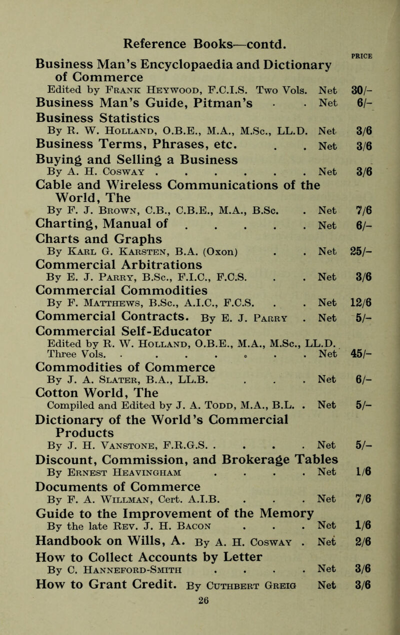 PRICE Business Man’s Encyclopaedia and Dictionary of Commerce Edited by Frank Heywood, F.C.I.S. Two Vols. Net 30/- Business Man’s Guide, Pitman’s • • Net 6/- Business Statistics By R. W. Holland, O.B.E., M.A., M.Sc., LL.D. Net 3/6 Business Terms, Phrases, etc. . . Net 3/6 Buying and Selling a Business By A. H. Cosway ...... Net 3/6 Cable and Wireless Communications of the World, The By F. J. Brown, C.B., C.B.E., M.A., B.Sc. Net 7/6 Charting, Manual of. Net 6/- Charts and Graphs By Karl G. Karsten, B.A. (Oxon) Net 25/- Commercial Arbitrations By E. J. Parry, B.Sc., F.I.C., F.C.S. Net 3/6 Commercial Commodities By F. Matthews, B.Sc., A.I.C., F.C.S. Net 12/6 Commercial Contracts. By E. J. Parry . Net 5 h Commercial Self-Educator Edited by R. W. Holland, O.B.E., M.A., M.Sc., LL.D. Three Vols.. . .Net 45/- Commodities of Commerce By J. A. Slater, B.A., LL.B. Net 6/- Cotton World, The Compiled and Edited by J. A. Todd, M.A., B.L. . Net 5 h Dictionary of the World’s Commercial Products By J. H. Vanstone, F.R.G.S. .... Net 5/- Discount, Commission, and Brokerage Tables By Ernest Heavingham . . . .Net 1/6 Documents of Commerce By F. A. Willman, Cert. A.I.B. Net 7/6 Guide to the Improvement of the Memory By the late Rev. J. H. Bacon Net 1/6 Handbook on Wills, A. By A. H. Cosway . Net 2/6 How to Collect Accounts by Letter By C. Hanneford-Smith .... Net 3/6 How to Grant Credit. By Cuthbert Greig Net 3/6