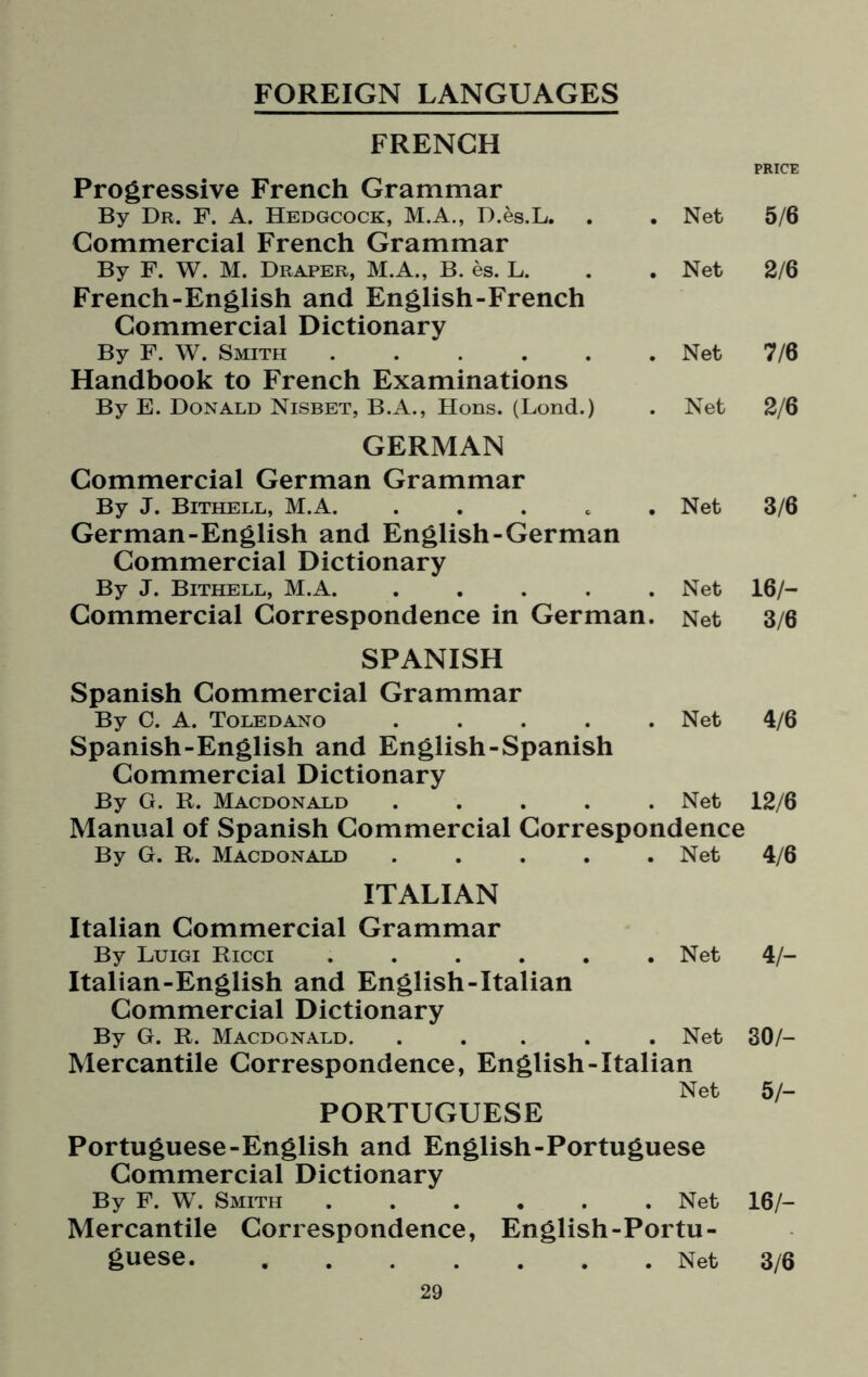 FOREIGN LANGUAGES FRENCH Progressive French Grammar By Dr. F. A. Hedgcock, M.A., D.es.L. Commercial French Grammar By F. W. M. Draper, M.A., B. es. L. French-English and English-French Commercial Dictionary By F. W. Smith ...... Handbook to French Examinations By E. Donald Nisbet, B.A., Hons. (Lond.) GERMAN Commercial German Grammar By J. Bithell, M.A. . German-English and English-German Commercial Dictionary By J. Bithell, M.A. . . . . . Commercial Correspondence in German. SPANISH Spanish Commercial Grammar By C. A. Toledano . . . . . Spanish-English and English-Spanish Commercial Dictionary By G. R. Macdonald . . . . . PRICE Net 5/6 Net 2/6 Net 7/6 Net 2/6 Net 3/6 Net 16/- Net 3/6 Net 4/6 Net 12/6 Manual of Spanish Commercial Correspondence By G. R. Macdonald ..... Net 4/6 ITALIAN Italian Commercial Grammar By Luigi Ricci . . . . . .Net 4/- Italian-English and English-Italian Commercial Dictionary By G. R. Macdonald. ..... Net 30/- Mercantile Correspondence, English-Italian Net 5/- PORTUGUESE Portuguese-English and English-Portuguese Commercial Dictionary By F. W. Smith ...... Net 16/- Mercantile Correspondence, English-Portu¬ guese. .Net 3/6