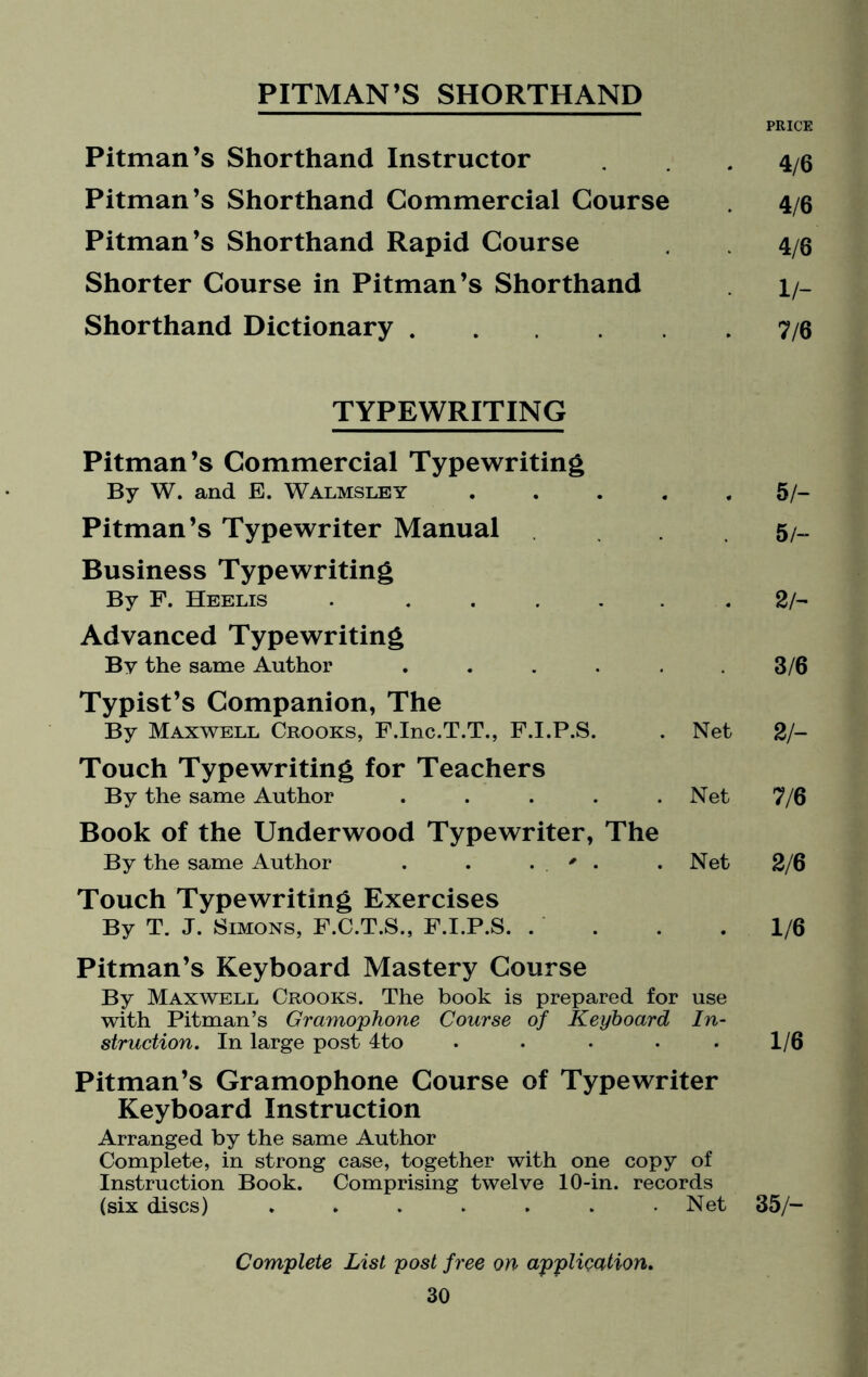 PITMAN’S SHORTHAND PRICE Pitman’s Shorthand Instructor 4/6 Pitman’s Shorthand Commercial Course 4/6 Pitman’s Shorthand Rapid Course 4/6 Shorter Course in Pitman’s Shorthand H- Shorthand Dictionary. 7/6 TYPEWRITING Pitman’s Commercial Typewriting By W. and E. W alms ley .... 5/- Pitman’s Typewriter Manual 5/- Business Typewriting By F. Heelis . ..... 2 h Advanced Typewriting By the same Author ..... 3/6 Typist’s Companion, The By Maxwell Crooks, F.Inc.T.T., F.I.P.S. Net 2h Touch Typewriting for Teachers By the same Author ..... Net 7/6 Book of the Underwood Typewriter, The By the same Author . . . ' . Net 2/6 Touch Typewriting Exercises By T. J. Simons, F.C.T.S., F.I.P.S. 1/6 Pitman’s Keyboard Mastery Course By Maxwell Crooks. The book is prepared for with Pitman’s Gramophone Course of Keyboard struction. In large post 4to .... use In- 1/6 Pitman’s Gramophone Course of Typewriter Keyboard Instruction Arranged by the same Author Complete, in strong case, together with one copy of Instruction Book. Comprising twelve 10-in. records (six discs) ....... Net Complete List post free on application. 35/-