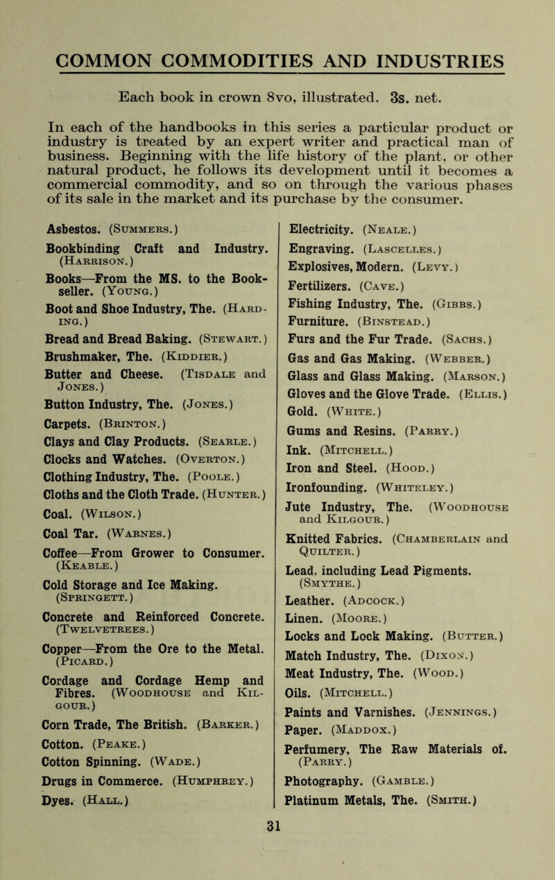 Each book in crown 8vo, illustrated. 3s. net. In each of the handbooks in this series a particular product or industry is treated by an expert writer and practical man of business. Beginning with the life history of the plant, or other natural product, he follows its development until it becomes a commercial commodity, and so on through the various phases of its sale in the market and its purchase by the consumer. Asbestos. (Summers.) Bookbinding Craft and Industry. (Harrison.) Books—From the MS. to the Book¬ seller. (Young.) Boot and Shoe Industry, The. (Hard¬ ing.) Bread and Bread Baking. (Stewart.) Brushmaker, The. (Kiddier.) Butter and Cheese. (Tisdale and Jones.) Button Industry, The. (Jones.) Carpets. (Brinton.) Clays and Clay Products. (Searle.) Clocks and Watches. (Overton.) Clothing Industry, The. (Poole.) Cloths and the Cloth Trade. (Hunter.) Coal. (Wilson.) Coal Tar. (Warnes.) Coffee—From Grower to Consumer. (Keable.) Cold Storage and Ice Making. (Springett. ) Concrete and Reinforced Concrete. (Twelvetrees. ) Copper—From the Ore to the Metal. (Picard.) Cordage and Cordage Hemp and Fibres. (Woodhouse and Kil- gour. ) Corn Trade, The British. (Barker. ) Cotton. (Peake.) Cotton Spinning. (Wade.) Drugs in Commerce. (Humphrey.) Dyes. (Hall.) Electricity. (Neale.) Engraving. (Lascelles.) Explosives, Modern. (Levy. ) Fertilizers. (Cave.) Fishing Industry, The. (Gibbs.) Furniture. (Binstead.) Furs and the Fur Trade. (Sachs. ) Gas and Gas Making. (Webber.) Glass and Glass Making. (Marson.) Gloves and the Glove Trade. (Ellis.) Gold. (White.) Gums and Resins. (Parry.) Ink. (Mitchell. ) Iron and Steel. (Hood.) Ironfounding. (Whiteley.) Jute Industry, The. (Woodhouse and Kilgour. ) Knitted Fabrics. (Chamberlain and Quilter. ) Lead, including Lead Pigments. (Smythe. ) Leather. (Adcock.) Linen. (Moore.) Locks and Lock Making. (Butter.) Match Industry, The. (Dixon.) Meat Industry, The. (Wood.) Oils. (Mitchell. ) Paints and Varnishes. (Jennings.) Paper. (Maddox.) Perfumery, The Raw Materials of. (Parry. ) Photography. (Gamble.) Platinum Metals, The. (Smith.)